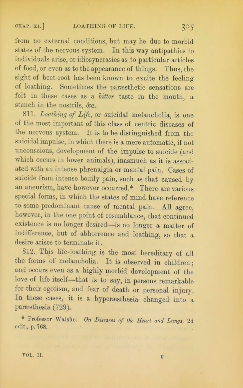 from no external conditions, but may be due to morbid states of the nervous system. In this way antipathies to individuals arise, or idiosyncrasies as to particular articles of food, or even as to the appearance of things. Thus, the sight of beet-root has been known to excite the feeling of loathing. Sometimes the paraesthetic sensations are felt in these cases as a hitter taste in the mouth, a stench in the nostrils, &c. 811. Loathing of Life, or suicidal melancholia, is one of the most important of this class of centric diseases of the nervous system. It is to be distinguished from the suicidal impulse, in which there is a mere automatic, if not unconscious, development of the impulse to suicide (and which occurs in lower animals), inasmuch as it is associ- ated with an intense phrenalgia or mental pain. Cases of suicide from intense bodily pain, such as that caused by an aneurism, have however occurred.* There are various special forms, in which the states of mind have reference to some predominant cause of mental pain. All agree, however, in the one point of resemblance, that continued existence is no longer desired—is no longer a matter of indifference, but of abhorrence and loathing, so that a desire arises to terminate it. 812. This life-loathing is the most hereditary of all the forms of melancholia. It is observed in children; and occurs even as a highly morbid development of the love of life itself—that is to say, in persons remarkable for their egotism, and fear of death or personal injury. In these cases, it is a hyperesthesia changed into a pareesthesia (729). * Professor Walshe. On Diseam of the Heart and Lnngg. 2d edit., p. 768. D