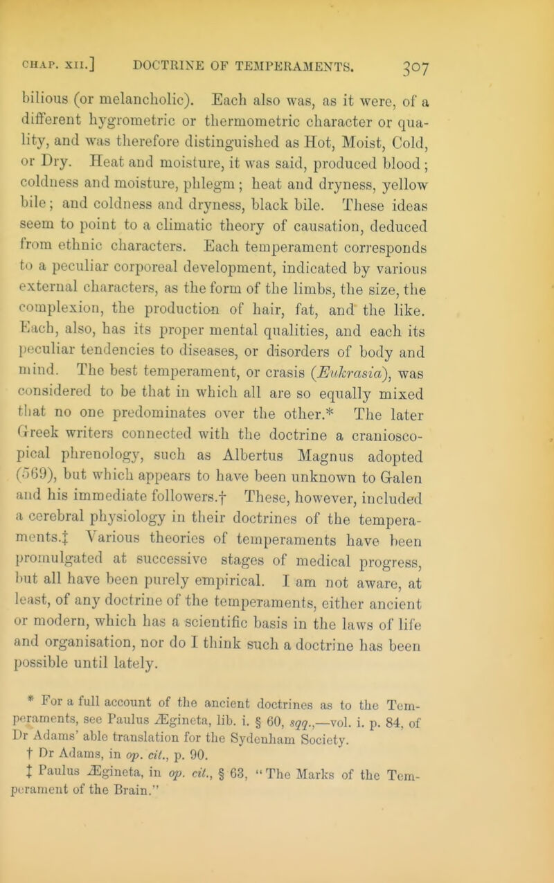 bilious (or melancholic). Each also was, as it were, of a different hygrometric or thermometric character or qua- lity, and was therefore distinguished as Hot, Moist, Cold, or Dry. Heat and moisture, it was said, produced blood ; coldness and moisture, phlegm ; heat and dryness, yellow bile; and coldness and dryness, black bile. These ideas seem to point to a climatic theory of causation, deduced from ethnic cliaracters. Each temperament corresponds to a peculiar corporeal development, indicated by various external characters, as the form of the limbs, the size, the complexion, the production of hair, fat, and the like. Each, also, has its proper mental qualities, and each its peculiar tendencies to diseases, or disorders of body and mind. The best temperament, or crasis (EuJcrasia), was considered to be that in which all are so equally mixed that no one predominates over the other.* The later Greek writers connected with the doctrine a craniosco- pical phrenology, such as Albertus Magnus adopted (o69), but which appears to have been unknown to Galen and his immediate followers.f These, however, included a cerebral physiology in their doctrines of the tempera- ments-l Various theories of temperaments have been promulgated at successive stages of medical progress, but all have been purely empirical. I am not aware, at least, of any doctrine of the temperaments, either ancient or modern, which has a scientific basis in the laws of life and organisation, nor do I think such a doctrine has been possible until lately. * For a full account of the ancient doctrines as to the Tem- IK^raments, see Paulus ^gincta, lib. i. § 60, sqq.,—vol. i. p. 84, of Dr Adams' able translation for the Sydenham Society. t Dr Adams, in op. cit., p. 90. I Paulus ^gineta, in op. dt., § 63,  The Marks of the Tem- perament of the Brain.