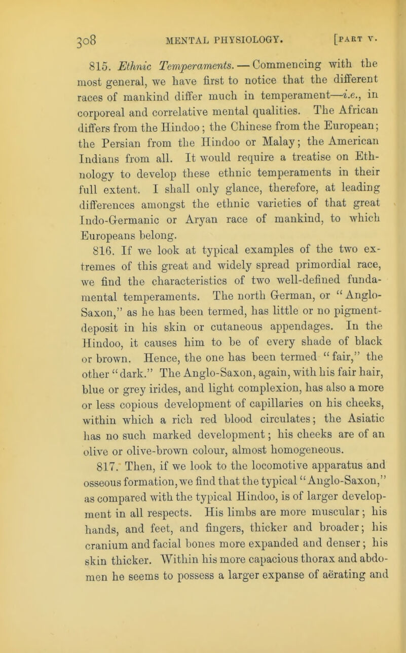 815. Ethnic Temperaments. — Commencing with the most general, we have first to notice that the different races of mankind differ much in temperament—i.e., in corporeal and correlative mental qualities. The African differs from the Hindoo; the Chinese from the European; the Persian from the Hindoo or Malay; the American Indians from all. It would require a treatise on Eth- nology to develop these ethnic temperaments in their full extent. I shall only glance, therefore, at leading differences amongst the ethnic varieties of that great Indo-Grermanic or Aryan race of mankind, to which Europeans helong. 816. If we look at typical examples of the two ex- tremes of this great and widely spread primordial race, we find the characteristics of two well-defined funda- mental temperaments. The north German, or  Anglo- Saxon, as he has been termed, has little or no pigment- deposit in his skin or cutaneous appendages. In the Hindoo, it causes him to be of every shade of black or brown. Hence, the one has been termed fair, the other  dark. The Anglo-Saxon, again, with his fair hair, blue or grey irides, and light complexion, has also a more or less copious development of capillaries on his cheeks, within which a rich red blood circulates; the Asiatic has no such marked development; his cheeks are of an olive or olive-brown colour, almost homogeneous. 817. Then, if we look to the locomotive apparatus and osseous formation, we find that the typical Anglo-Saxon, as compared with the typical Hindoo, is of larger develop- ment in all respects. His limbs are more muscular; his hands, and feet, and fingers, thicker and broader; his cranium and facial bones more expanded and denser; his skin thicker. Within his more capacious thorax and abdo- men he seems to possess a larger expanse of aerating and