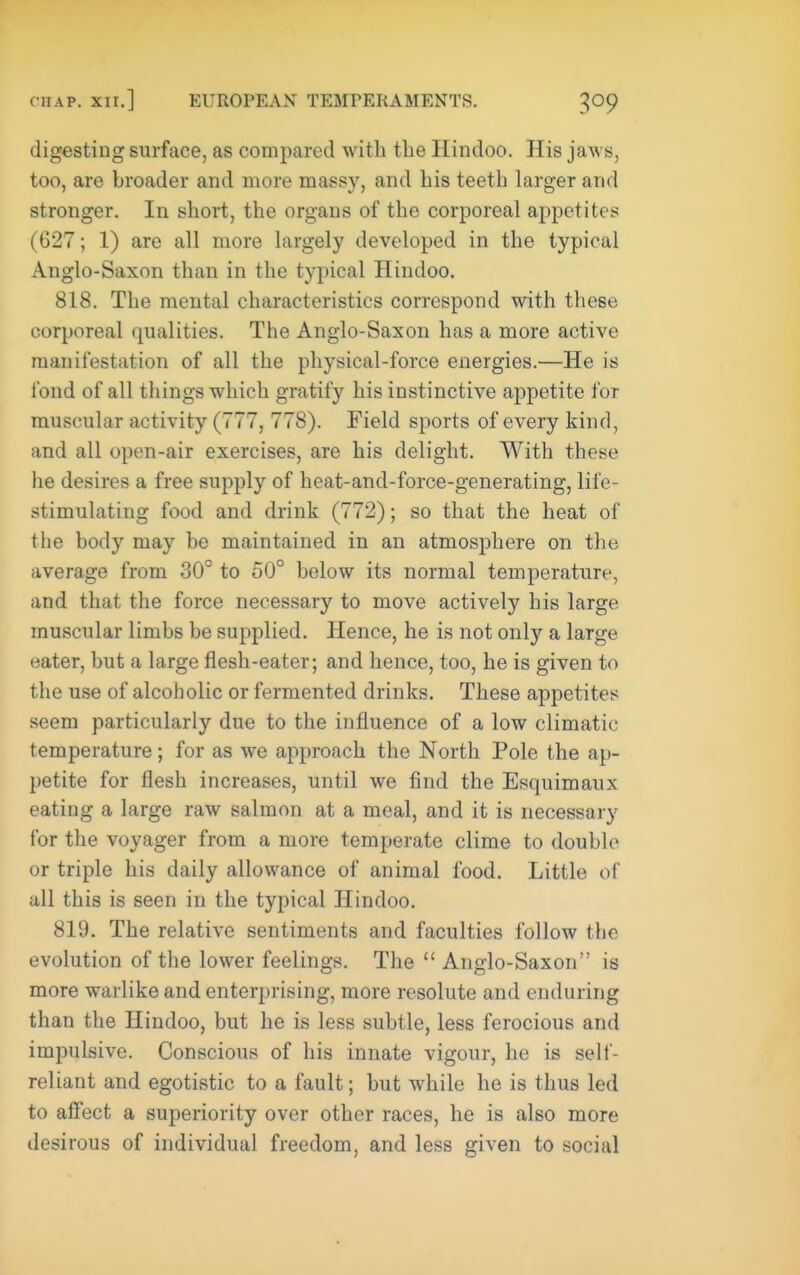 digesting surface, as compared with the Hindoo. His jaws, too, are broader and more massy, and his teeth larger and stronger. In short, the organs of the corporeal appetites (627; 1) are all more largely developed in the typical Anglo-Saxon than in the typical Hindoo. 818. The mental characteristics correspond with these corporeal qualities. The Anglo-Saxon has a more active manifestation of all the physical-force energies.—He is fond of all things which gratify his instinctive appetite for muscular activity (777, 778). Field sports of every kind, and all open-air exercises, are his delight. With these he desires a free supply of heat-and-force-generating, life- stimulating food and drink (772); so that the heat of the body may be maintained in an atmosphere on the average from 30° to 50° below its normal temperature, and that the force necessary to move actively his large muscular limbs be supplied. Hence, he is not only a large eater, but a large flesh-eater; and hence, too, he is given to the use of alcoholic or fermented drinks. These appetites seem particularly due to the influence of a low climatic temperature; for as we approach the North Pole the ap- petite for flesh increases, until we find the Esquimaux eating a large raw salmon at a meal, and it is necessary for the voyager from a more temperate clime to double or triple his daily allowance of animal food. Little of all this is seen in the typical Hindoo. 819. The relative sentiments and faculties follow the evolution of the lower feelings. The  Anglo-Saxon is more warlike and enterprising, more resolute and enduring than the Hindoo, but he is less subtle, less ferocious and impulsive. Conscious of his innate vigour, he is self- reliant and egotistic to a fault; but while he is thus led to aff'ect a superiority over other races, he is also more desirous of individual freedom, and less given to social