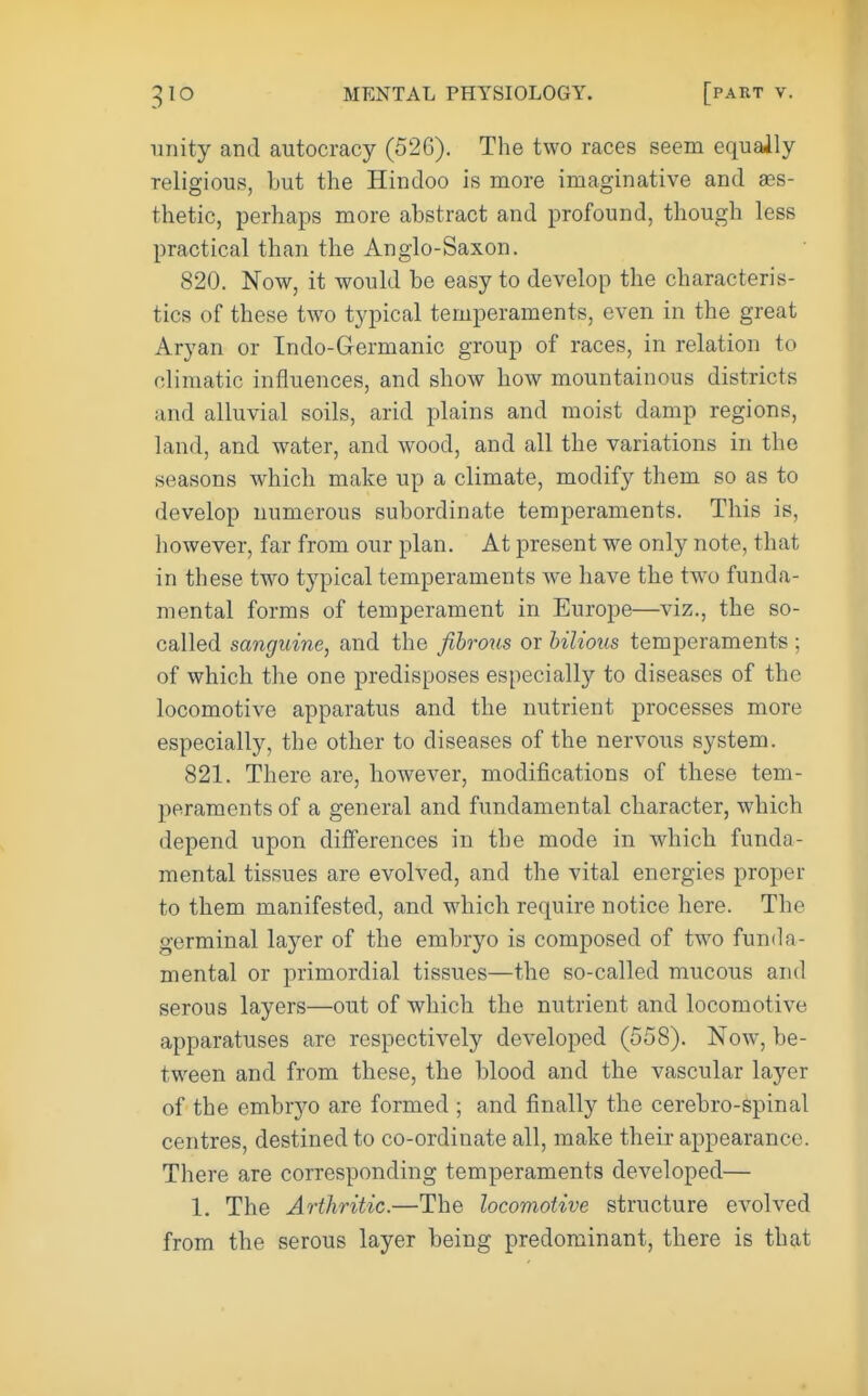 unity and autocracy (526), The two races seem equally religious, but the Hindoo is more imaginative and aes- thetic, perhaps more abstract and profound, though less practical than the Anglo-Saxon. 820. Now, it would be easy to develop the characteris- tics of these two typical temperaments, even in the great Aryan or Indo-G-ermanic group of races, in relation to climatic influences, and show how mountainous districts and alluvial soils, arid plains and moist damp regions, land, and water, and wood, and all the variations in the seasons which make up a climate, modify them so as to develop numerous subordinate temperaments. This is, however, far from our plan. At present we only note, that in these two typical temperaments we have the two funda- mental forms of temperament in Europe—viz., the so- called sanguine, and the fihroxis or bilious temperaments ; of which the one predisposes especially to diseases of the locomotive apparatus and the nutrient processes more especially, the other to diseases of the nervous system. 821. There are, however, modifications of these tem- peraments of a general and fundamental character, which depend upon dilferences in the mode in which funda- mental tissues are evolved, and the vital energies proper to them manifested, and which require notice here. The germinal layer of the embryo is composed of two funda- mental or jorimordial tissues—the so-called mucous and serous layers—out of which the nutrient and locomotive apparatuses are respectively developed (558). Now, be- tween and from these, the blood and the vascular layer of the embryo are formed ; and finally the cerebro-spinal centres, destined to co-ordinate all, make their appearance. There are corresponding temperaments developed— 1. The Arthritic.—The locomotive structure evolved from the serous layer being predominant, there is that