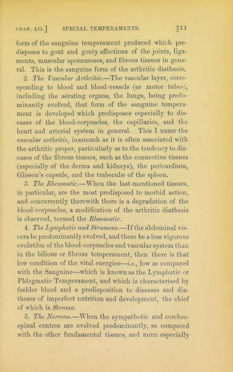 form of the sanguine temperament [troduced which pre- disposes to gout and gouty affections of the joints, liga- ments, muscular aponeuroses, and fibrous tissues in gene- ral. Tliis is the sanguine form of the arthritic diathesis. 2. The Vascular Arthritic.—The vascular layer, corre- sponding to blood and blood-vessels (as motor tubes), including the aerating organs, the lungs, being predo- minantly evolved, that form of the sanguine tempera- ment is developed which predisposes especially to dis- eases of the blood-corpuscles, the capillaries, and the heart and arterial system in general. This I name the vascular arthritic, inasmuch as it is often associated with the arthritic proper, particularly as to the tendency to dis- eases of the fibrous tissues, such as the connective tissues (especially of the derma and kidneys), the pericardium, Glisson's capsule, and the trabeculse of the spleen. 3. Hie Rheumatic.—When the last-mentioned tissues, in particular, are the most predisposed to morbid action, and concurrently therewith there is a degradation of the blood-corpuscles, a modification of the arthritic diathesis is observed, termed the Rheumatic. 4. T7?e Lymphatic and Strumous.—If the abdominal vis- cera be predominantly evolved, and there be a less vigorous evolution of the blood-corpuscles and vascular system than in the bilious or fibrous temperament, then there is that low condition of the vital energies—i.e., low as compared with the Sanguine—which is known as the Lymphatic or Phlegmatic Temperament, and which is characterised by feebler blood and a predisposition to diseases and dia- theses of imperfect nutrition and development, the chief of which is Struma. 5. The Nervous.—When the sympathetic and cerebro- spinal centres are evolved predominantly, as compared with the other fundamental tissues, and more especially