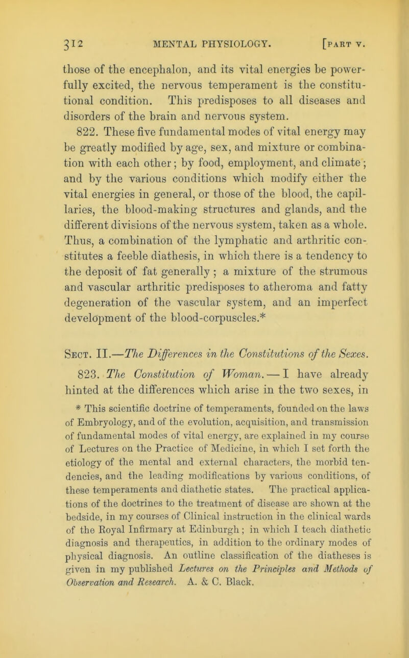 those of the encephalon, and its vital energies be power- fully excited, the nervous temperament is the constitu- tional condition. This predisposes to all diseases and disorders of the brain and nervous system. 822. These five fundamental modes of vital energy may be greatly modiiied by age, sex, and mixture or combina- tion with each other; by food, employment, and climate; and by the various conditions which modify either the vital energies in general, or those of the blood, the capil- laries, the blood-making structures and glands, and the different divisions of the nervous system, taken as a whole. Thus, a combination of the lymphatic and arthritic con- stitutes a feeble diathesis, in which there is a tendency to the deposit of fat generally ; a mixture of the strumous and vascular arthritic predisposes to atheroma and fatty degeneration of the vascular system, and an imperfect development of the blood-corpuscles.* Sect. II.—The Differences in the Constitutions of the Sexes. 823. The Constitution of Woman. — I have alread} hinted at the differences which arise in the two sexes, in * This scientific doctrine of temperaments, founded on the laws of Embryology, and of the evolution, acquisition, and transmission of fundamental modes of vital energy, are explained in my course of Lectures on the Practice of Medicine, in which I set forth the etiology of tlie mental and external characters, the morbid ten- dencies, and the leading modifications by various conditions, of these temperaments and diathetic states. The practical applica- tions of the doctrines to the treatment of disease are shown at the bedside, in my courses of Clinical instruction in the clinical wards of the Koyal Infirmary at Edinburgh; in which I teach diathetic diagnosis and therapeutics, in addition to the ordinary modes of physical diagnosis. An outline classification of the diatheses is given in my published Lectures on the Principles and Methods of Observation and Research. A. & C. Black.