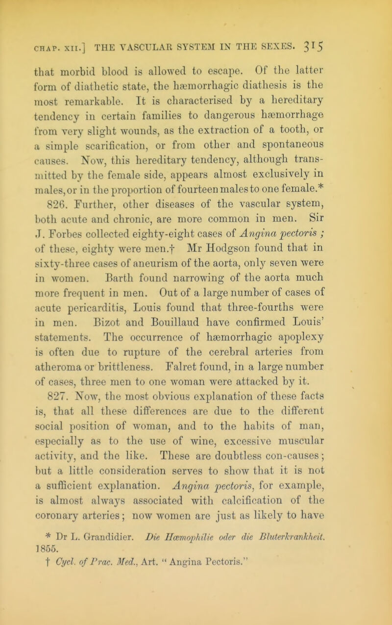 that morbid blood is allowed to escape. Of the latter form of diathetic state, the hfemorrhagic diathesis is the most remarkable. It is characterised by a hereditary tendency in certain families to dangerous hfemorrhage from very slight wounds, as the extraction of a tooth, or a simple scarification, or from other and spontaneous causes. Now, this hereditary tendency, although trans- mitted by the female side, appears almost exclusively in males, or in the proportion of fourteen males to one female.* 826. Further, other diseases of the vascular system, both acute and chronic, are more common in men. Sir J. Forbes collected eighty-eight cases of Angina pectoris ; of these, eighty were men.f Mr Hodgson found that in sixty-three cases of aneurism of the aorta, only seven were in women. Earth found narrowing of the aorta much more frequent in men. Out of a large number of cases of acute pericarditis, Louis found that three-fourths were in men. Bizot and Bouillaud have confirmed Louis' statements. The occurrence of haemorrhagic apoplexy is often due to rupture of the cerebral arteries from atheroma or brittleness. Falret found, in a large number of cases, three men to one woman were attacked by it. 827. Now, the most obvious explanation of these facts is, that all these differences arc due to the different social position of woman, and to the habits of man, especially as to the use of wine, excessive muscular activity, and the like. These are doubtless con-causes; but a little consideration serves to show that it is not a sufficient explanation. Angina pectoris, for example, is almost always associated with calcification of the coronary arteries; now women are just as likely to have * Dr L. Grandidier. Die Hcemophilie oder die Bluterkrankheit. 1855. t Cycl. of r roc. Med., Art. Angina Pectoris.