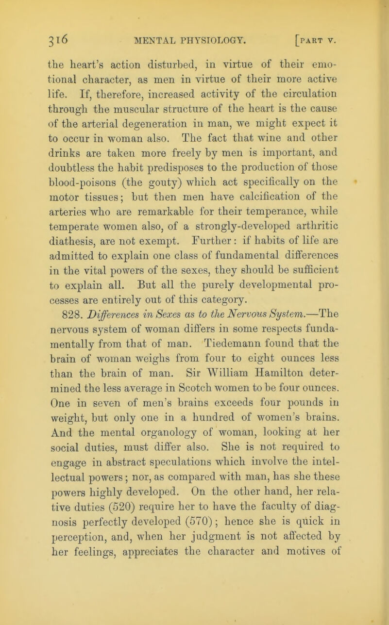 the heart's action disturbed, in virtue of their emo- tional character, as men in virtue of their more active life. If, therefore, increased activity of the circulation through the muscular structure of the heart is the cause of the arterial degeneration in man, we might expect it to occur in woman also. The fact that wine and other drinks are taken more freely by men is important, and doubtless the habit predisposes to the production of those blood-poisons (the gouty) which act specifically on the motor tissues; but then men have calcification of the arteries who are remarkable for their temperance, while temperate women also, of a strongly-developed arthritic diathesis, are not exempt. Further : if habits of life are admitted to explain one class of fundamental difi'erences in the vital powers of the sexes, they should be sufficient to explain all. But all the purely developmental pro- cesses are entirely out of this category. 828. Differences in Sexes as to the Nervous System.—The nervous sj^stem of woman differs in some respects funda- mentally from that of man. Tiedemann found that the brain of woman weighs from four to eight ounces less than the brain of man. Sir William Hamilton deter- mined the less average in Scotch women to be four ounces. One in seven of men's brains exceeds four pounds in weight, but only one in a hundred of women's brains. And the mental organology of woman, looking at her social duties, must diifer also. She is not required to engage in abstract speculations which involve the intel- lectual powers; nor, as compared with man, has she these powers highly developed. On the other hand, her rela- tive duties (520) require her to have the faculty of diag- nosis perfectly developed (570); hence she is quick in perception, and, when her judgment is not affected by her feelings, appreciates the character and motives of