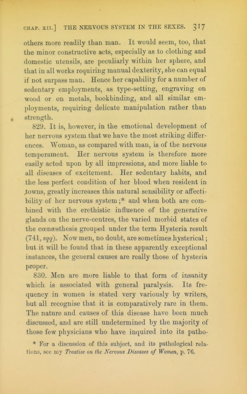 others more readily than man. It would seem, too, that the minor constructive acts, especially as to clothing and domestic utensils, are peculiarly within her sphere, and that in all works requiring manual dexterity, she can equal if not surpass man. Hence her capahility for a number of sedentary employments, as type-setting, engraving on wood or on metals, bookbinding, and all similar em- ployments, requiring delicate manipulation rather than strength. 829. It is, however, in the emotional development of her nervous system that we have the most striking differ- ences. Woman, as compared with man, is of the nervous temperament. Her nervous system is therefore more easily acted upon by all impressions, and more liable to all diseases of excitement. Her sedentary habits, and the less perfect condition of her blood when resident in .towns, greatly increases this natural sensibility or affecti- bility of her nervous system ;* and when both are com- bined with the erethistic influence of the generative glands on the nerve-centres, the varied morbid states of the ccenacsthesis grouped under the term Hysteria result (741, sqij). Now men, no doubt, are sometimes hysterical; but it will be found that in these apparently exceptional instances, the general causes are really those of hysteria proper. 830. Men are more liable to that form of insanity which is associated with general paralysis. Its fre- quency in women is stated very variously by writers, but all recognise that it is comparatively rare in them. The nature and causes of this disease have been much discussed, and are still undetermined by the majority of those few physicians who have inquired into its patho- * For a discussion of this subject, and its pathological rela- tions, sec my Treatise on the Nervous Diseases of Women, p. 76.