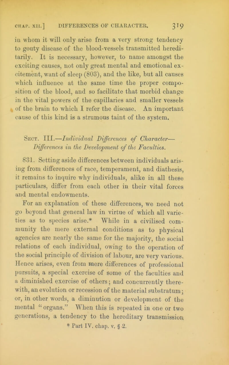ill whom it will only arise from a very strong tendency to gouty disease of the blood-vessels transmitted heredi- tarily. It is necessary, however, to name amongst the exciting causes, not only great mental and emotional ex- cntement, want of sleep (803), and the like, but all causes which influence at the same time the proper compo- sition of the blood, and so facilitate that morbid change in the vital powers of the capillaries and smaller vessels ■, of the brain to which I refer the disease. An important cause of this kind is a strumous taint of the system. Sect. III.—Individual Differences of Character— Differences in the Development of the Faculties. 831. Setting aside differences between individuals aris- ing from differences of race, temperament, and diathesis, it remains to inquire why individuals, alike in all these particulars, differ from each other in their vital forces and mental endowments. For an explanation of these differences, we need not go beyond that general law in virtue of which all varie- ties as to species arise.* While in a civilised com- munity the mere external conditions as to physical agencies are nearly the same for tlie majority, the social relations of each individual, owing to the operation of the social principle of division of labour, are very various. Hence arises, even from mere differences of professional pursuits, a special exercise of some of the faculties and a diminished exercise of others; and concurrently there- with, an evolution or recession of the material substratum; or, in other words, a diminution or development of the mental organs. When this is repeated in one or two generations, a tendency to the hereditary transmission * Part IV. chap. v. § 2.