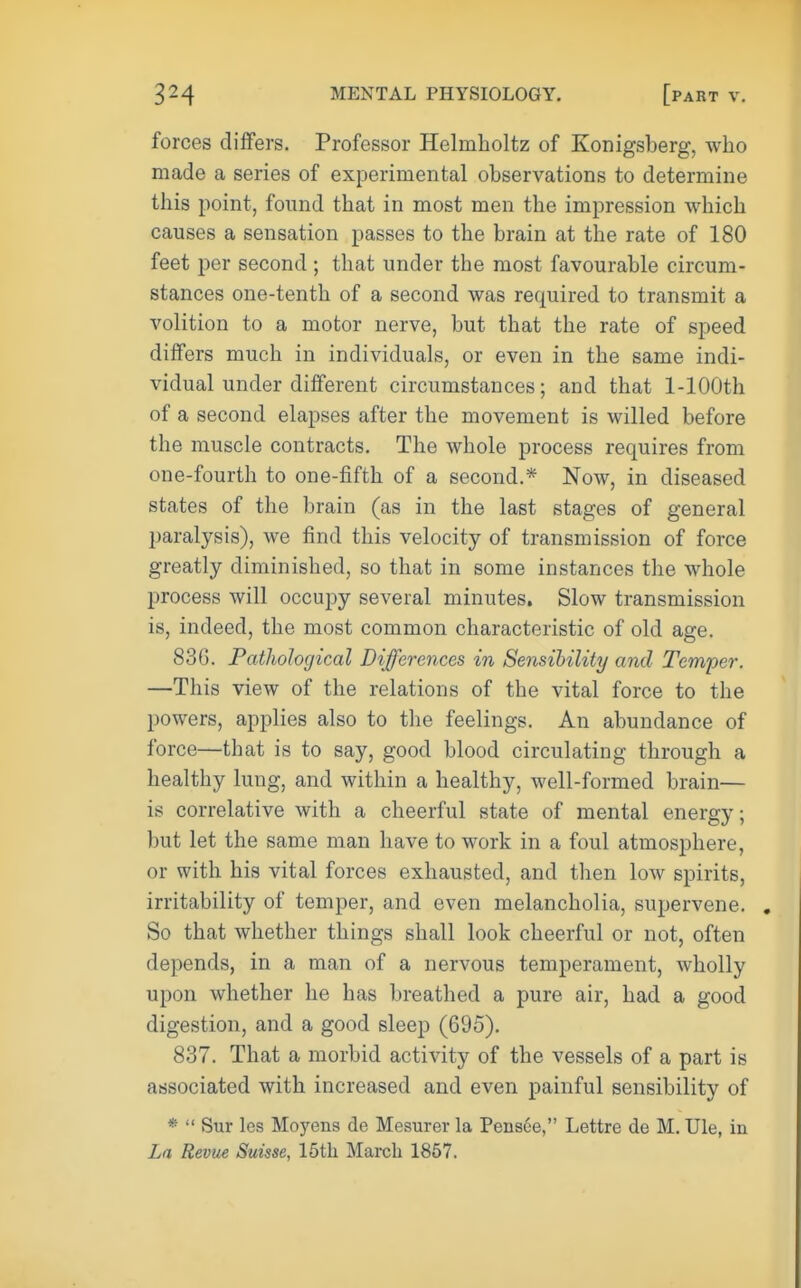 forces differs. Professor Helmholtz of Konigsberg, who made a series of experimental observations to determine this point, found that in most men the impression which causes a sensation passes to the brain at the rate of 180 feet per second ; that under the most favourable circum- stances one-tenth of a second was required to transmit a volition to a motor nerve, but that the rate of speed differs much in individuals, or even in the same indi- vidual under different circumstances; and that 1-lOOth of a second elapses after the movement is willed before the muscle contracts. The whole process requires from one-fourth to one-fifth of a second.* Now, in diseased states of the brain (as in the last stages of general paralysis), we find this velocity of transmission of force greatly diminished, so that in some instances the whole process will occupy several minutes. Slow transmission is, indeed, the most common characteristic of old age. 83G. Pathological Differences in Sensibility and Temper. —This view of the relations of the vital force to the powers, applies also to the feelings. An abundance of force—that is to say, good blood circulating through a healthy lung, and within a healthy, well-formed brain— is correlative with a cheerful state of mental energy; but let the same man have to work in a foul atmosphere, or with his vital forces exhausted, and then low spirits, irritability of temper, and even melancholia, supervene. So that whether things shall look cheerful or not, often depends, in a man of a nervous temperament, wholly upon whether he has breathed a pure air, had a good digestion, and a good sleep (695). 837. That a morbid activity of the vessels of a part is associated with increased and even painful sensibility of *  Sur les Moyens de Mesurer la Peiis6e, Lettre de M. Ule, in La Revue Suisse, 15tli March 1857.