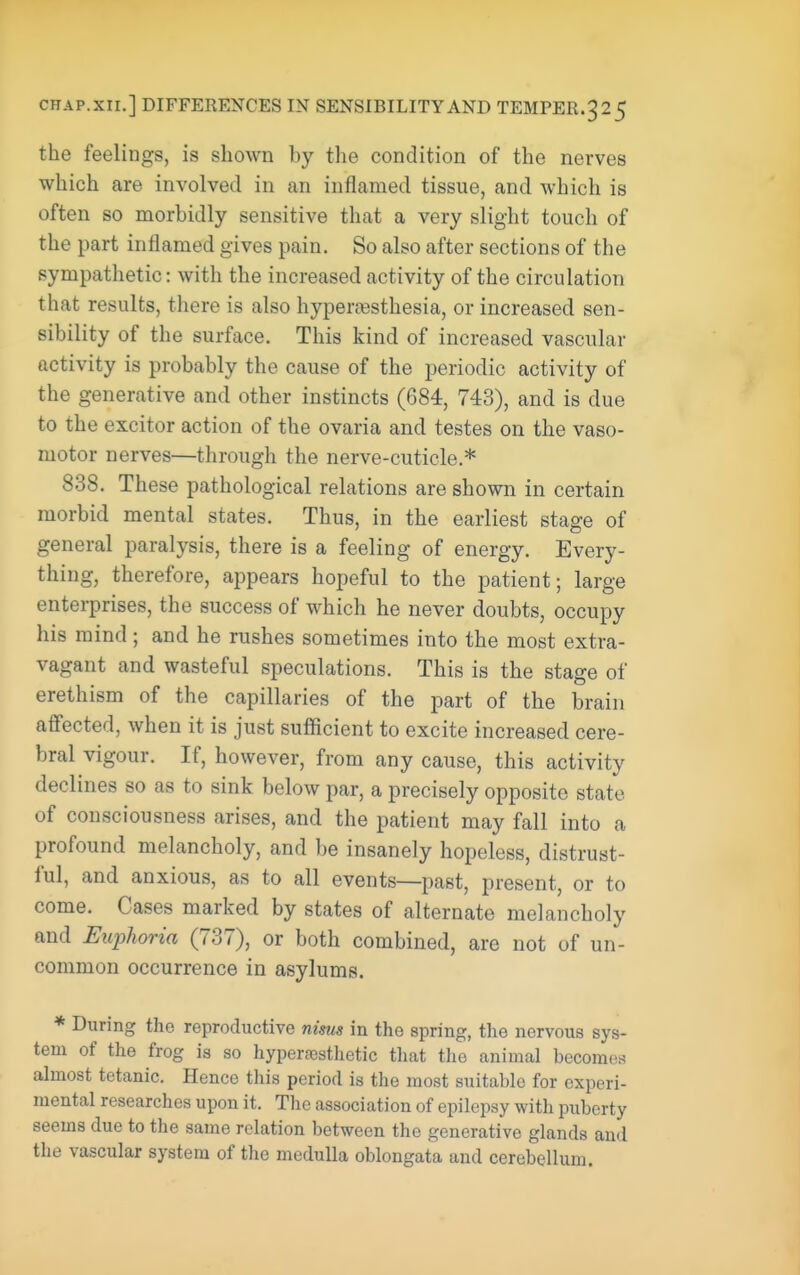 CHAP.xir.] DIFFERENCES IN SENSIBILITY AND TEMPER.325 the feelings, is shown by the condition of the nerves which are involved in an inflamed tissue, and which is often so morbidly sensitive that a very slight touch of the part inflamed gives pain. So also after sections of the sympathetic: with the increased activity of the circulation that results, there is also hypera^sthesia, or increased sen- sibility of the surface. This kind of increased vascular activity is probably the cause of the periodic activity of the generative and other instincts (684, 743), and is due to the exciter action of the ovaria and testes on the vaso- motor nerves—through the nerve-cuticle.* 838. These pathological relations are shown in certain morbid mental states. Thus, in the earliest stage of general paralysis, there is a feeling of energy. Every- thing, therefore, appears hopeful to the patient; large enterprises, the success of which he never doubts, occupy his mind ; and he rushes sometimes into the most extra- vagant and wasteful speculations. This is the stage of erethism of the capillaries of the part of the brain affected, when it is just sufficient to excite increased cere- bral vigour. If, however, from any cause, this activity declines so as to sink below par, a precisely opposite state of consciousness arises, and the patient may fall into a profound melancholy, and be insanely hopeless, distrust- ful, and anxious, as to all events—past, present, or to come. Cases marked by states of alternate melancholy and Euphoria (737), or both combined, are not of un- common occurrence in asylums. * During the reproductive nisus in the spring, the nervous sys- tem of the frog is so hypersesthetic that the animal becomes ahnost tetanic. Hence tliis period is the most suitable for experi- mental researches upon it. The association of epilepsy with puberty seems due to the same relation between the generative glands and the vascular system of the medulla oblongata and cerebellum.