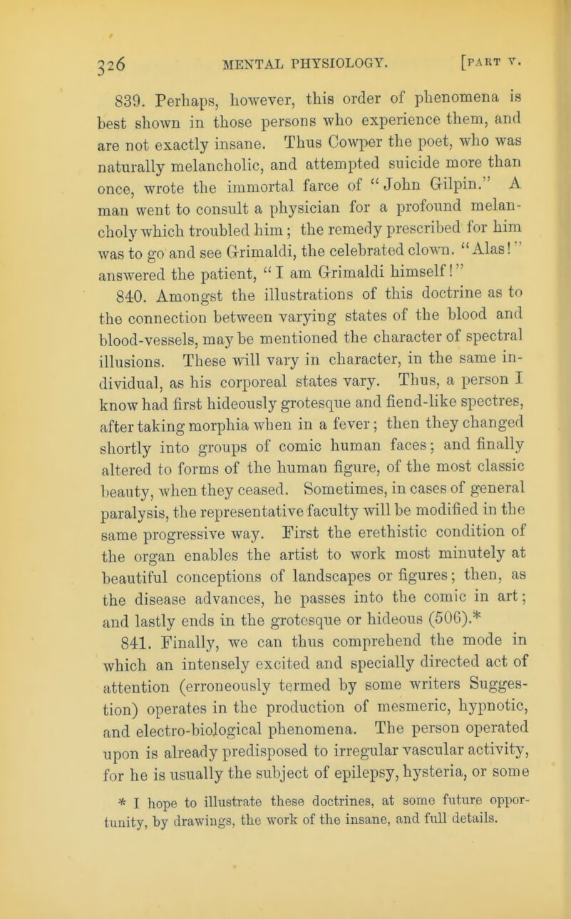 839. Perhaps, however, this order of phenomena is best shown in those persons who experience them, and are not exactly insane. Thus Cowper the poet, who was naturally melancholic, and attempted suicide more than once, wrote the immortal farce of John Gilpin. A man went to consult a physician for a profound melan- choly which troubled him; the remedy prescribed for him was to go and see G-rimaldi, the celebrated clown.  Alas! answered the patient,  I am G-rimaldi himself! 840. Amongst the illustrations of this doctrine as to the connection between varying states of the blood and blood-vessels, maybe mentioned the character of spectral illusions. These will vary in character, in the same in- dividual, as his corporeal states vary. Thus, a person I know had first hideously grotesque and fiend-like spectres, after taking morphia when in a fever; then they changed shortly into groups of comic human faces; and finally altered to forms of the human figure, of the most classic l)eauty, when they ceased. Sometimes, in cases of general paralysis, the representative faculty will be modified in the same progressive way. First the erethistic condition of the organ enables the artist to work most minutely at beautiful conceptions of landscapes or figures; then, as the disease advances, he passes into the comic in art; and lastly ends in the grotesque or hideous (506).* 841. Finally, we can thus comprehend the mode in which an intensely excited and specially directed act of attention (erroneously termed by some writers Sugges- tion) operates in the production of mesmeric, hypnotic, and electro-biological phenomena. The person operated upon is already predisposed to irregular vascular activity, for he is usually the subject of epilepsy, hysteria, or some * I hope to illustrate these doctrines, at some future oppor- tunity, by drawings, the work of the insane, and full details.