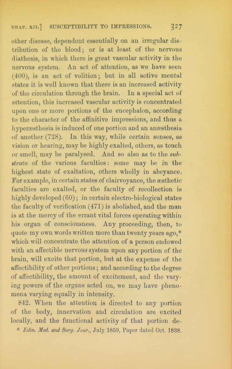 other disease, dependent essentially on an irregular dis- tribution of the blood; or is at least of the nervous diathesis, in which there is great vascular activity in the nervous system. An act of attention, as we have seen (400), is an act of volition; but in all active mental states it is well known that there is an increased activity uf the circulation through the brain. In a special act of attention, this increased vascular activity is concentrated upon one or more portions of the encephalon, according to the character of the affinitive impressions, and thus a hyperfBsthesia is induced of one portion and an anaesthesia of another (728). In this way, while certain senses, as vision or hearing, may be highly exalted, others, as touch or smell, may be paralysed. And so also as to the suh- strata of the various faculties: some may be in the highest state of exaltation, others wholly in abeyance. Eor example, in certain states of clairvoyance, the aesthetic faculties are exalted, or the faculty of recollection is highly developed (60); in certain electro-biological states the faculty of verification (471) is abolished, and the man is at the mercy of the errant vital forces operating within his organ of consciousness. Any proceeding, then, to quote my own words written more than twenty years ago,* which will concentrate the attention of a person endowed with an aflFectible nervous system upon any portion of the brain, will excite that portion, but at the expense of the afFectibility of other portions; and according to the degree of aifectibility, the amount of excitement, and the vary- ing powers of the organs acted on, we may have pheno- mena varying equally in intensity. 842. When the attention is directed to any portion of the body, innei-vation and circulation are excited locally, and the functional activity of that portion de- * Edin. Med. and Surg. Jour., July 1869, Paper dated Oct. 1838.