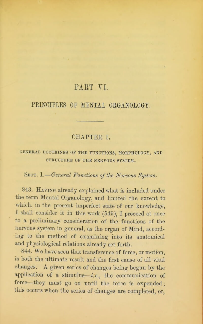 PKINCIPLES OF MENTAL ORGANOLOGY. CHAPTER I. GENERAL DOCTRINES OF THE FUNCTIONS, MORPHOLOGY, AND STRUCTURE OF THE NERVOUS SYSTEM. Sect. 1.—General Functions of the Nervous System. 843. Having already explained what is included under the term Mental Organology, and limited the extent to which, in the present imperfect state of our knowledge, I shall consider it in this work (549), I proceed at once to a preliminary consideration of the functions of the nervous system in general, as the organ of Mind, accord- ing to the method of examining into its anatomical and physiological relations already set forth. 844. We have seen that transference of force, or motion, is both the ultimate result and the first cause of all vital changes. A given series of changes being begun by the application of a stimulus—i.e., the communication of force—they must go on until the force is expended; this occurs when the series of changes are completed, or,