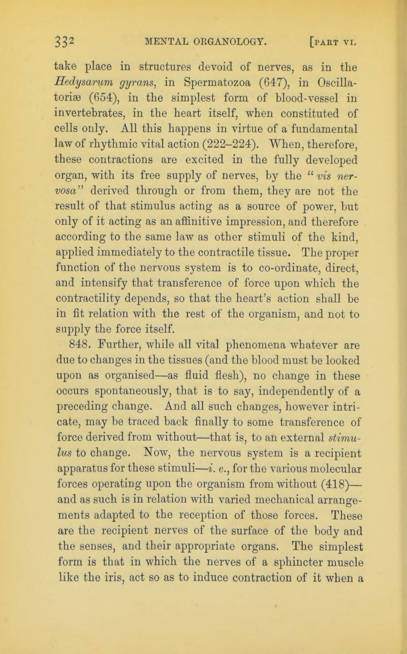 take place in structures devoid of nerves, as in the Hedysarum gyrans, in Spermatozoa (647), in Oscilla- torise (654), in the simplest form of blood-vessel in invertebrates, in the heart itself, when constituted of cells only. All this happens in virtue of a fundamental law of rhythmic vital action (222-224). When, therefore, these contractions are excited in the fully developed organ, with its free supply of nerves, by the  vis ner- vosa^^ derived through or from them, they are not the result of that stimulus acting as a source of power, but only of it acting as an affinitive impression, and therefore according to the same law as other stimuli of the kind, applied immediately to the contractile tissue. The proper function of the nervous system is to co-ordinate, direct, and intensify that transference of force upon which the contractility depends, so that the heart's action shall be in fit relation with the rest of the organism, and not to supply the force itself. 848. Further, while all vital phenomena whatever are due to changes in the tissues (and the blood must be looked upon as organised—as fluid flesh), no change in these occurs spontaneously, that is to say, independently of a preceding change. And all such changes, however intri- cate, may be traced back finally to some transference of force derived from without—that is, to an external stimu- lus to change. Now, the nervous system is a recipient apparatus for these stimuli—i. e., for the various molecular forces operating upon the organism from without (418)— and as such is in relation with varied mechanical arrange- ments adapted to the reception of those forces. These are the recipient nerves of the surface of the body and the senses, and their appropriate organs. The simplest form is that in which the nerves of a sphincter muscle like the iris, act so as to induce contraction of it when a