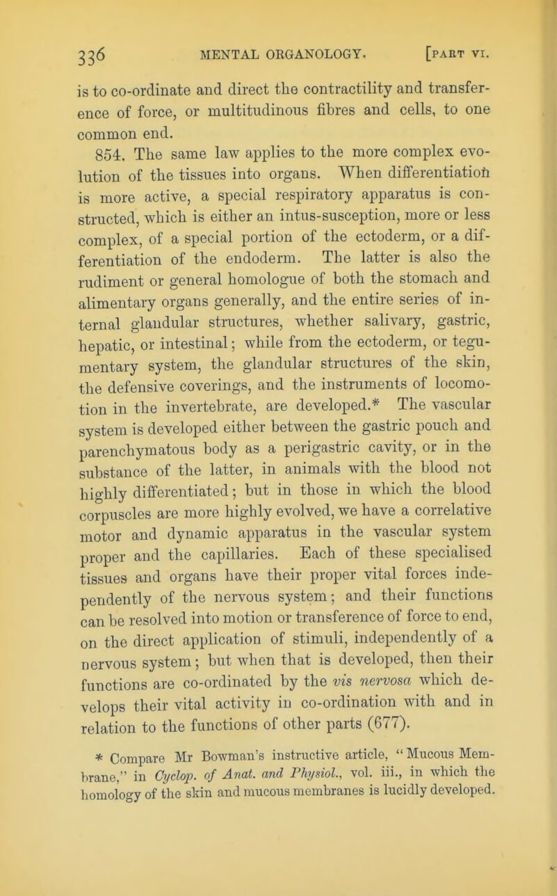 is to co-ordinate and direct the contractility and transfer- ence of force, or multitudinous fibres and cells, to one common end. 854. The same law applies to the more complex evo- lution of the tissues into organs. When differentiation is more active, a special respiratory apparatus is con- structed, which is either an intus-susception, more or less complex, of a special portion of the ectoderm, or a dif- ferentiation of the endoderm. The latter is also the rudiment or general homologue of both the stomach and alimentary organs generally, and the entire series of in- ternal glandular structures, whether salivary, gastric, hepatic, or intestinal; while from the ectoderm, or tegu- mentary system, the glandular structures of the skin, the defensive coverings, and the instruments of locomo- tion in the invertebrate, are developed.* The vascular system is developed either between the gastric pouch and parenchymatous body as a perigastric cavity, or in the substance of the latter, in animals with the blood not highly differentiated; but in those in which the blood corpuscles are more highly evolved, we have a correlative motor and dynamic apparatus in the vascular system proper and the capillaries. Each of these specialised tissues and organs have their proper vital forces inde- pendently of the nervous system; and their functions can be resolved into motion or transference of force to end, on the direct application of stimuli, independently of a nervous system; but when that is developed, then their functions are co-ordinated by the vis nervosa which de- velops their vital activity in co-ordination with and in relation to the functions of other parts (677). * Compare Mr Bowman's instructive article,  Mucous Mem- brane, in Cyclop, of Anat. and Physiol., vol. iii., in which the homology of the skin and mucous membranes is lucidly developed.