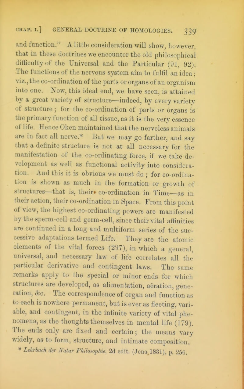 and function. A little consideration will show, however, that in these doctrines we encounter the old philosopliical difficulty of the Universal and the Particular (91, 22). The functions of the nervous system aim to fulfil an idea; viz., the co-ordination of the parts or organs of an organism into one. Xow, this ideal end, we have seen, is attained by a great variety of structure—indeed, by every variety of structure ; for the co-ordination of parts or organs is the primary function of all tissue, as it is the very essence of life. Hence Oken maintained that the nerveless animals are in fact all nerve.* But we may go farther, and say that a definite structure is not at all necessary for the manifestation of the co-ordinating force, if we take de- velopment as well as functional activity into considera- tion. And this it is obvious we must do ; for co-ordina- tion is shown as much in the formation or growth of structures—that is, their* co-ordination in Time—as in their action, their co-ordination in Space. From this point of view, the highest co-ordinating powers are manifested by the sperm-cell and germ-cell, since their vital affinities are continued in a long and multiform series of the suc- cessive adaptations termed Life. Tliey are tlie atomic elements of the vital forces (297), in which a general, universal, and necessary law of life correlates all the particular derivative and contingent laws. The same remarks apply to the special or minor ends for which structures are developed, as alimentation, aeration, gene- ration, &c. The correspondence of organ and function as to each is nowhere permanent, but is ever as fleeting, vari- able, and contingent, in the infinite variety of vital phe- nomena, as the thoughts themselves in mental life (179). The ends only are fixed and certain; the means vary widely, as to form, structure, and intimate composition. * Lehrbuch der Xatur Philosophie, 2d edit. (Jena,1831), p. 256.