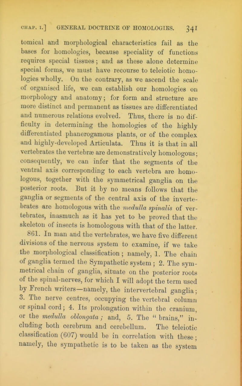 tomical and morphological characteristics fail as the bases for homologies, because speciality of functions requires special tissues; and as these alone determine special forms, we must have recourse to teleiotic homo- logies wholly. On the contrary, as we ascend the scale of organised life, we can establish our homologies on morphology and anatomy; for form and structure are more distinct and permanent as tissues are differentiated and numerous relations evolved. Thus, there is no dif- ficulty in determining the homologies of the highly differentiated phanerogamous plants, or of the complex and highly-developed Articulata. Thus it is that in all vertebrates the vertebrae are demonstratively homologous; consequently, we can infer that the segments of the ventral axis corresponding to each vertebra are homo- logous, together with the symmetrical ganglia on the posterior roots. But it by no means follows that the ganglia or segments of the central axis of the inverte- brates are homologous with the medulla spinalis of ver- tebrates, inasmuch as it has yet to be proved that the skeleton of insects is homologous with that of the latter. 861. In man and the vertebrates, we have five different divisions of the nervous system to examine, if we take the morphological classification; namely, 1. The chain of ganglia termed the Sympathetic system ; 2. The sym- metrical chain of ganglia, situate on the posterior roots of the spinal-nerves, for which I will adopt the term used by French writers—namely, the intervertebral ganglia; 3. The nerve centres, occupying the vertebral column or spinal cord; 4. Its prolongation within the cranium, or the medulla oblongata; and, 5. The  brains, in- cluding both cerebrum and cerebellum. The teleiotic classification (607) would be in correlation with these; namely, the sympathetic is to be taken as the system