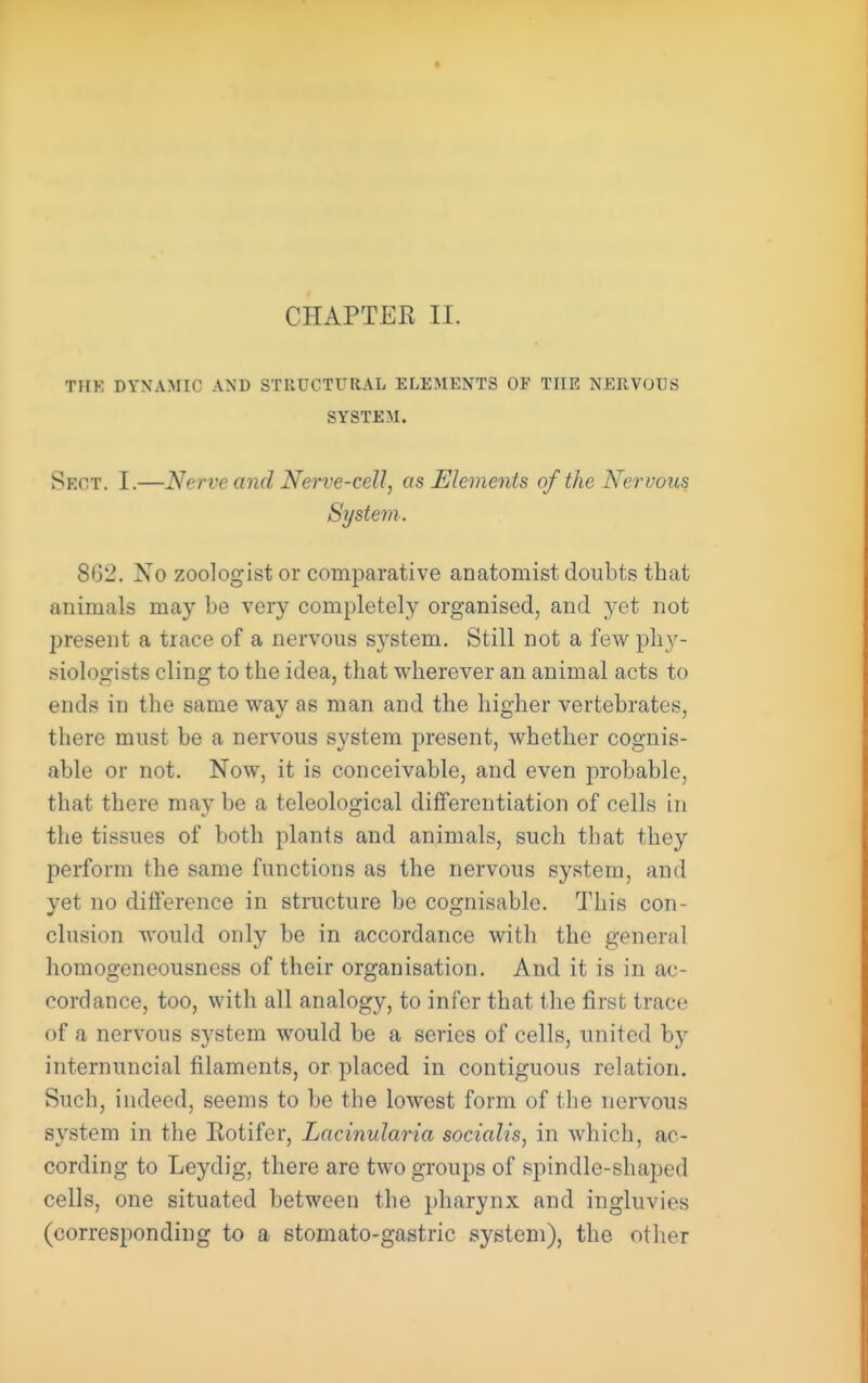 THK DYNAMIC AND STRUCTURAL ELEMENTS OF THE NERVOUS SYSTEM. Sect. I.—Nerve and Nerve-cell, as Elements of the Nervous System. 8(32. Xo zoologist or comparative anatomist doubts that animals may be very completely organised, and j&i not I^resent a trace of a nervous system. Still not a few phy- siologists cling to the idea, that wherever an animal acts to ends in the same way as man and the higher vertebrates, there must be a nervous system present, whether cognis- able or not. Now, it is conceivable, and even probable, that there may be a teleological differentiation of cells in the tissues of both plants and animals, such that they perform the same functions as the nervous system, and yet no diiference in structure be cognisable. This con- clusion would only be in accordance with the general homogeneousness of their organisation. And it is in ac- cordance, too, with all analogy, to infer that the first trace of a nervous system would be a series of cells, united by internuncial filaments, or placed in contiguous relation. Such, indeed, seems to be the lowest form of the nervous svstem in the Eotifer, Lacinularia sociah's, in which, ac- cording to Leydig, there are two groups of spindle-shaped cells, one situated between the pharynx and ingluvies (corresponding to a stomato-gastric system), the other