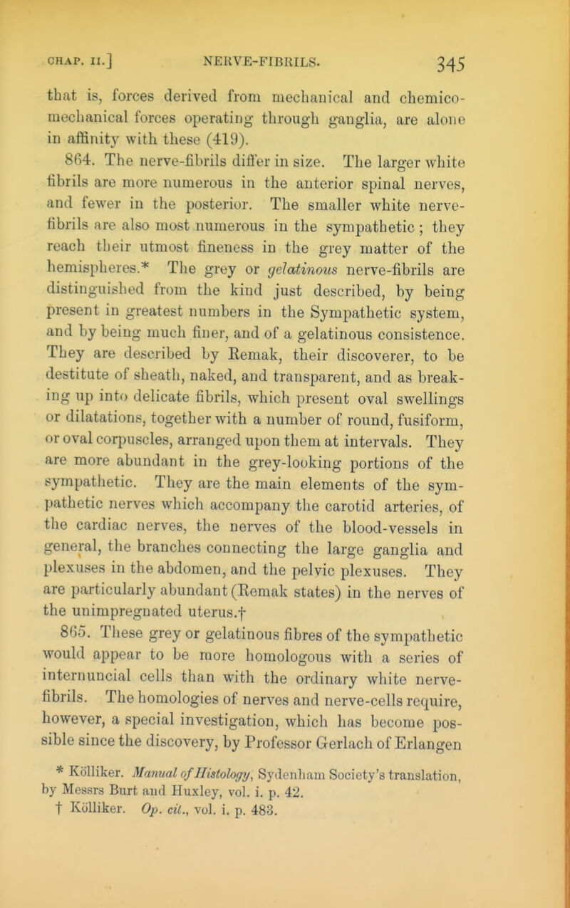 that is, forces derived from mechanical and chemico- raechanical forces operating through ganglia, are alone in affinity with these (419). 864. The nerve-fibrils differ in size. The larger Avhite fibrils are more numerous in the anterior spinal nerves, and fewer in the posterior. The smaller white nerve- fibrils are also most numerous in the sympathetic ; they reach their utmost fineness in the grey matter of the hemispheres.* The grey or gelatinous nerve-fibrils are distinguished from the kind just described, by being present in greatest numbers in the Sympathetic system, and by being much finer, and of a gelatinous consistence. They are described by Eemak, their discoverer, to be destitute of sheath, naked, and transparent, and as break- ing up into delicate fibrils, which present oval swellings or dilatations, together with a number of round, fusiform, or oval coq)uscles, arranged upon them at intervals. They are more abundant in the grey-looking portions of the sympathetic. They are the main elements of the sym- pathetic nerves which accompany the carotid arteries, of the cardiac nerves, the nerves of the blood-vessels in general, the branches connecting the large ganglia and plexuses in the abdomen, and the pelvic plexuses. They are particularly abundant (Remak states) in the nerves of the unimpregnated uterus.f 865. These grey or gelatinous fibres of the sympathetic would appear to be more homologous with a series of internuncial cells than with the ordinary white nerve- fibrils. The homologies of nerves and nerve-cells require, however, a special investigation, which has become pos- sible since the discovery, by Professor Gerlach of Erlangen * Kolliker. Manual of Histology, Syden]iam Society's translation, by Messrs Burt and Huxley, vol. i. p. 42. t Kolliker. Op. cil., vol. i, p. 483.