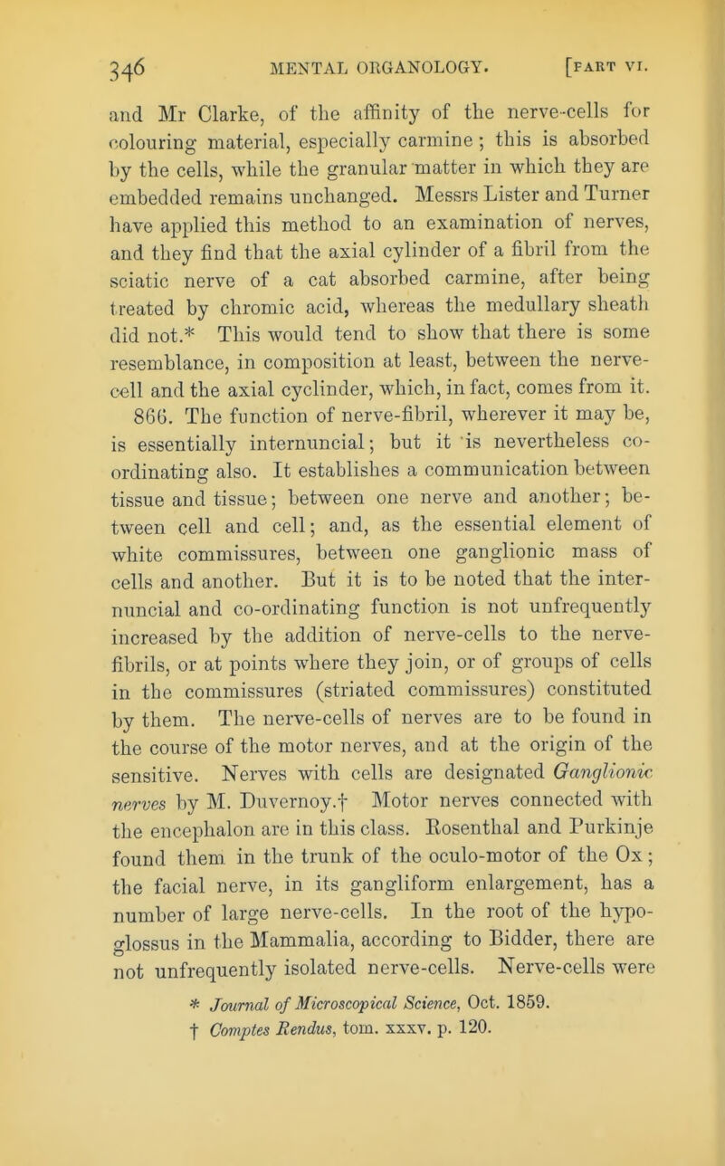 and Mr Clarke, of the affinity of the nerve-cells for colouring material, especially carmine; this is absorbed by the cells, while the granular matter in which they are embedded remains unchanged. Messrs Lister and Turner have applied this method to an examination of nerves, and they find that the axial cylinder of a fibril from the sciatic nerve of a cat absorbed carmine, after being treated by chromic acid, whereas the medullary sheatli did not.* This would tend to show that there is some resemblance, in composition at least, between the nerve- cell and the axial cyclinder, which, in fact, comes from it. 86G. The function of nerve-fibril, wherever it may be, is essentially internuncial; but it is nevertheless co- ordinating also. It establishes a communication between tissue and tissue; between one nerve and another; be- tween cell and cell; and, as the essential element of white commissures, between one ganglionic mass of cells and another. But it is to be noted that the inter- nuncial and co-ordinating function is not unfrequently increased by the addition of nerve-cells to the nerve- fibrils, or at points where they join, or of groups of cells in the commissures (striated commissures) constituted by them. The nerve-cells of nerves are to be found in the course of the motor nerves, and at the origin of the sensitive. Nerves with cells are designated Ganglionic, nerves by M. Duvernoy.f Motor nerves connected with the encephalon are in this class. Eosenthal and Purkinje found them in the trunk of the oculo-motor of the Ox; the facial nerve, in its gangliform enlargement, has a number of large nerve-cells. In the root of the hypo- glossus in the Mammalia, according to Bidder, there are not unfrequently isolated nerve-cells. Nerve-cells were * Journal of Microscopical Science, Oct. 1859. t Comptes Rendus, torn. xxxv. p. 120.