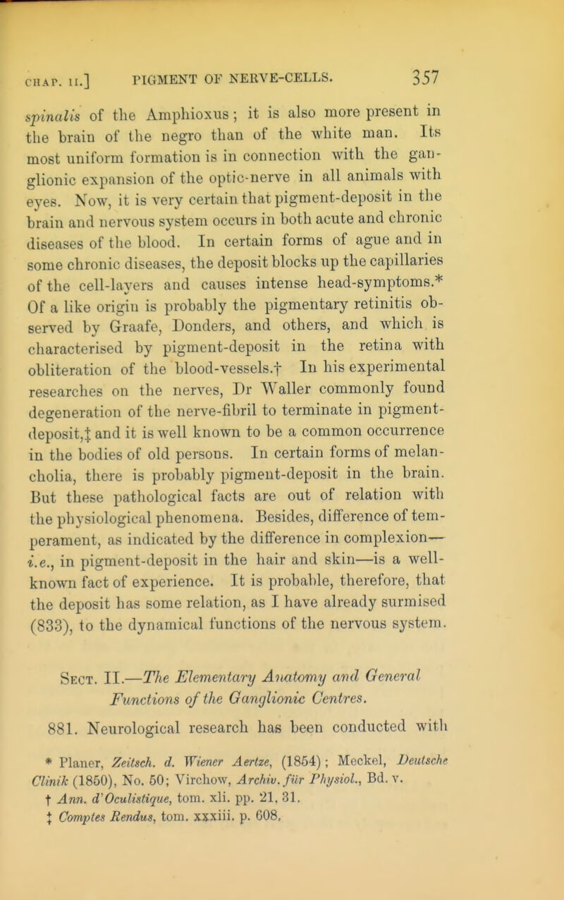 spinalis of the Amphioxus; it is also more present in the brain of the negro than of the white man. Its most uniform formation is in connection with the gan- glionic expansion of the optic-nerve in all animals with eyes. Now, it is very certain that pigment-deposit in the brain and nervous system occurs in both acute and chronic diseases of the blood. In certain forms of ague and in some chronic diseases, the deposit blocks up the capillaries of the cell-layers and causes intense head-symptoms.* Of a like origin is probably the pigmentary retinitis ob- served by Graafe, Bonders, and others, and which is cliaracterised by pigment-deposit in the retina with obliteration of the blood-vessels.f In his experimental researches on the nerves, Dr Waller commonly found degeneration of the nerve-fibril to terminate in pigment- deposit,! and it is well known to be a common occurrence in the bodies of old persons. In certain forms of melan- cholia, there is probably pigment-deposit in the brain. But these pathological facts are out of relation with the physiological phenomena. Besides, difference of tem- perament, as indicated by the difference in complexion— i.e., in pigment-deposit in the hair and skin—is a well- known fact of experience. It is probable, therefore, that the deposit has some relation, as I have already surmised (833), to the dynamical functions of the nervous system. Sect. II.—The Elementary Anatomy and General Ftmctions of the Ganglionic Centres. 881. Neurological research has been conducted witli * Planer, Zeitsch. d. Wiener Aertze, (1854); Meckel, Deutsche Clinik (1850), No. 50; Virchow, Archw.fur Fhysiol, Bd. v. t Ann. d'Oculistique, torn. xli. pp. 21. 31. X Comples Rendus, torn, xxxiii. p. 608,