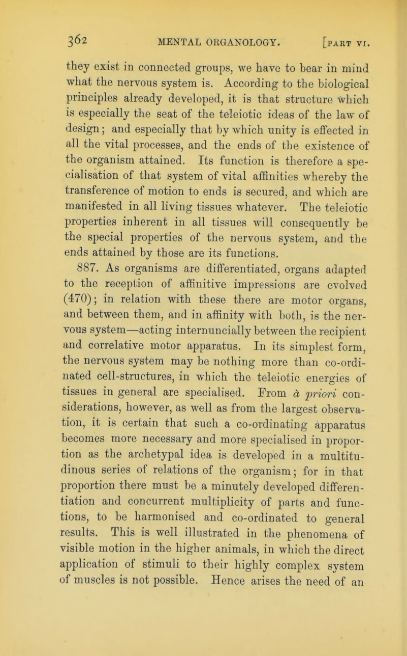 they exist in connected groups, we have to bear in mind what the nervous system is. According to the biological principles already developed, it is that structure which is especially the seat of the teleiotic ideas of the law of design; and especially that by which unity is effected in all the vital processes, and the ends of the existence of the organism attained. Its function is therefore a spe- cialisation of that system of vital affinities whereby the transference of motion to ends is secured, and which are manifested in all living tissues whatever. The teleiotic properties inherent in all tissues will consequently be the special properties of the nervous system, and the ends attained by those are its functions. 887. As organisms are differentiated, organs adapted to the reception of affinitive impressions are evolved (470); in relation with these there are motor organs, and between them, and in affinity with both, is the ner- vous system—acting internuncially between the recipient and correlative motor apparatus. In its simplest form, the nervous system may be nothing more than co-ordi- nated cell-structures, in which the teleiotic energies of tissues in general are specialised. From d priori con- siderations, however, as well as from the largest observa- tion, it is certain that such a co-ordinating apparatus becomes more necessary and more specialised in propor- tion as the archetypal idea is developed in a multitu- dinous series of relations of the organism; for in that proportion there must be a minutely developed differen- tiation and concurrent multiplicity of parts and func- tions, to be harmonised and co-ordinated to general results. This is well illustrated in the phenomena of visible motion in the higher animals, in which the direct application of stimuli to their highly complex system of muscles is not possible. Hence arises the need of an