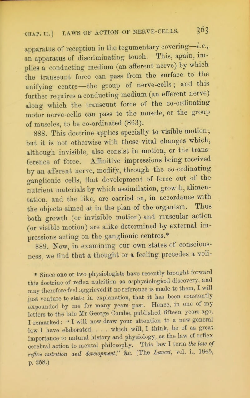 apparatus of reception in the tegumentary covering—i.e., an apparatus of discriminating touch. This, again, im- plies a conducting medium (an afferent nerve) by which the transeunt force can pass from the surface to the unifying centre—the group of nerve-cells; and this further requires a conducting medium (an efferent nerve) alonof which the transeunt force of the co-ordinating motor nerve-cells can pass to the muscle, or the group of muscles, to be co-ordinated (863). 888. This doctrine applies specially to visible motion; but it is not otherwise with those vital changes which, although invisible, also consist in motion, or the trans- ference of force. Affinitive impressions being received by an afferent nerve, modify, through the co-ordinating ganglionic cells, that development of force out of the nutrient materials by which assimilation, growth, alimen- tation, and the like, are carried on, in accordance with the objects aimed at in the plan of the organism. Thus both growth (or invisible motion) and muscular action (or visible motion) are alike determined by external im- pressions acting on the ganglionic centres.* 889. Now, in examining our own states of conscious- ness, we find that a thought or a feeling precedes a voli- * Since one or two physiologists have recently brought forward this doctrine of reflex nutrition as a physiological discovery, and may therefore feel aggrieved if no reference is made to them, I will just venture to state in explanation, that it has been constantly expounded by me for many years past. Hence, in one of my letters to the late Mr George Combe, published fifteen years ago, I remarked:  I will now draw your attention to a new general law I have elaborated, . . . which will, I think, be of as great importance to natural history and physiology, as the law of reflex cerebral action to mental philosophy. This law I term the law of reflex nutrition and development;' &c. (The Lancet, vol. i., 1845, p. 258.)