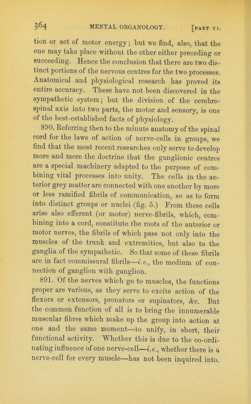 3^4 tion or act of motor energy; but we find, also, that the one may take place without the other either preceding or succeeding. Hence the conclusion that there are two dis- tinct portions of the nervous centres for the two processes. Anatomical and physiological research has proved its entire accuracy. These have not been discovered in the sympathetic system; but the division of the cerebro- spinal axis into two parts, the motor and sensory, is one of the best-established facts of physiology. 890. Eeferring then to the minute anatomy of the spinal cord for the laws of action of nerve-cells in groups, we find that the most recent researches only serve to develop more and more the doctrine that the ganglionic centres are a special machinery adapted to the purpose of com- bining vital processes into unity. The cells in the an- terior grey matter are connected with one another by more or less ramified fibrils of communication, so as to form into distinct groups or nuclei (fig. 5.) From these cells arise also efi'erent (or motor) nerve-fibrils, which, com- bining into a cord, constitute the roots of the anterior or motor nerves, the fibrils of which pass not only into the muscles of the trunk and extremities, but also to the ganglia of the sympathetic. So that some of these fibrils are in fact commissural fibrils—i.e., the medium of con- nection of ganglion with ganglion. 891. Of the nerves which go to muscles, the functions proper are various, as they serve to excite action of the flexors or extensors, pronators or supinators, &c. But the common function of all is to bring the innumerable muscular fibres which make up the group into action at one and the same moment—to unify, in short, their functional activity. Whether this is due to the co-ordi- nating influence of one nerve-cell—I.e., whether there is a nerve-cell for every muscle—has not been inquired into.