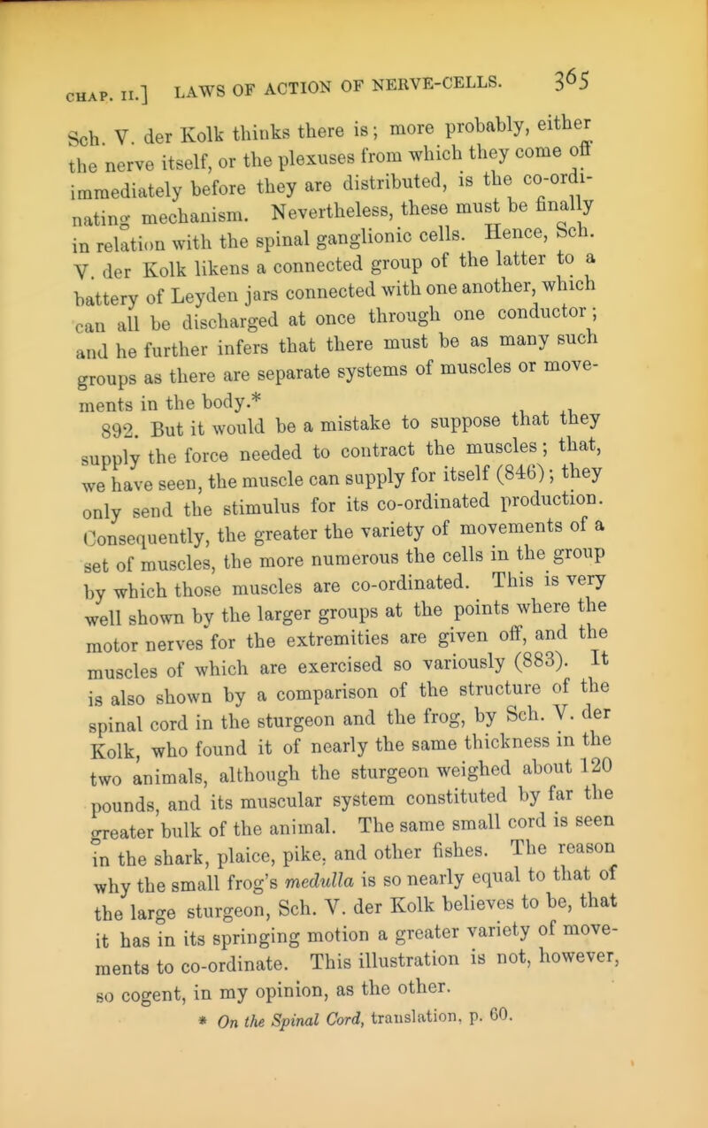 Sch V der Kolk thinks there is; more probably, either the nerve itself, or the plexuses from which they come off immediately before they are distributed, is the co-ordi- natin- mechanism. Nevertheless, these must be finally in relation with the spinal ganglionic cells. Hence, Sch. V der Kolk likens a connected group of the latter to a battery of Leyden jars connected with one another, which can all be discharged at once through one conductor; and he further infers that there must be as many such groups as there are separate systems of muscles or move- ments in the body.* 892. But it would be a mistake to suppose that they supply the force needed to contract the muscles; that, we have seen, the muscle can supply for itself (846); they only send the stimulus for its co-ordinated production. Consequently, the greater the variety of movements of a set of muscles, the more numerous the cells m the group by which those muscles are co-ordinated. This is very well shown bv the larger groups at the points where the motor nerves for the extremities are given off, and the muscles of which are exercised so variously (883). It is also shown by a comparison of the structure of the spinal cord in the sturgeon and the frog, by Sch. V. der Kolk, who found it of nearly the same thickness in the two animals, although the sturgeon weighed about 120 pounds, and its muscular system constituted by far the oreater bulk of the animal. The same small cord is seen in the shark, plaice, pike, and other fishes. The reason why the small frog's medulla is so nearly equal to that of the large sturgeon, Sch. V. der Kolk believes to be, that it has in its springing motion a greater variety of move- ments to co-ordinate. This illustration is not, however, BO cogent, in my opinion, as the other. * On the Spinal Cord, translation, p. 60.