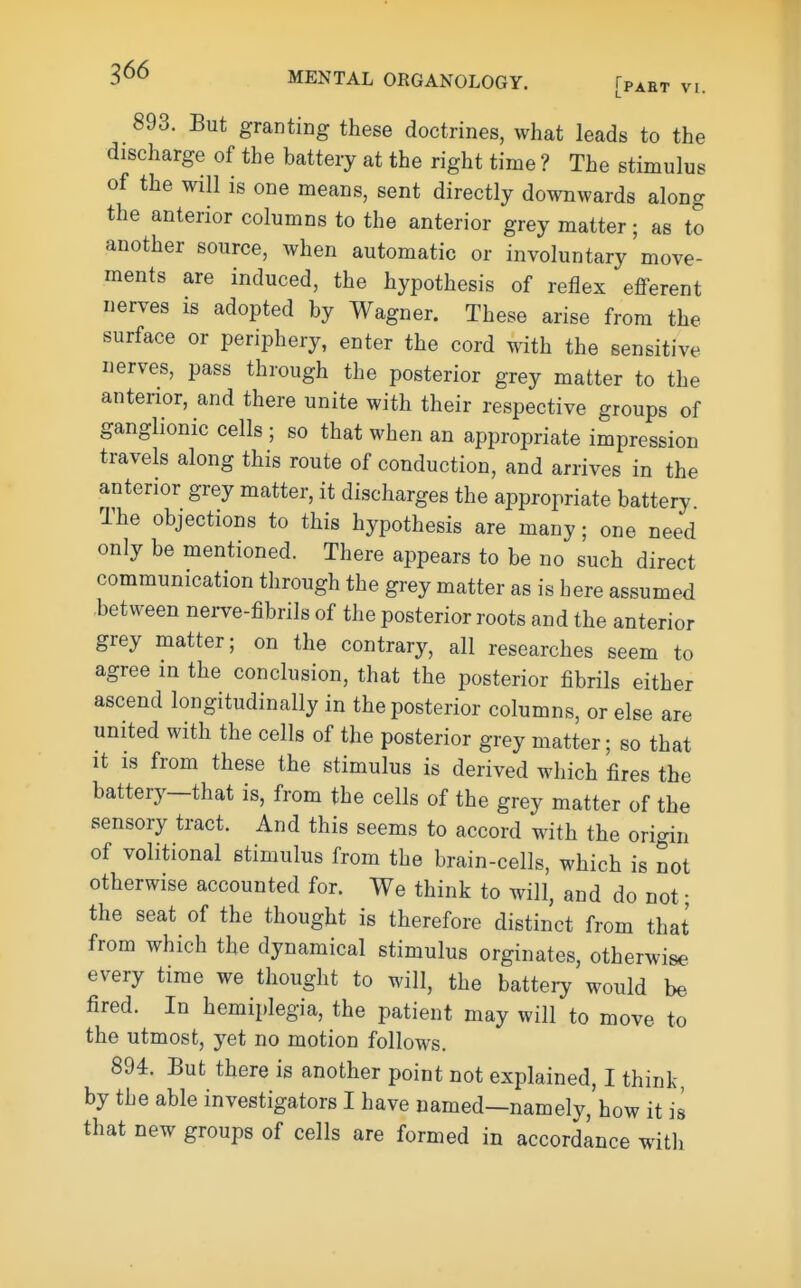 893. But granting these doctrines, what leads to the discharge of the battery at the right time ? The stimulus of the will is one means, sent directly downwards along the anterior columns to the anterior grey matter; as to another source, when automatic or involuntary move- ments are induced, the hypothesis of reflex efferent nerves is adopted by Wagner. These arise from the surface or periphery, enter the cord with the sensitive nerves, pass through the posterior grey matter to the anterior, and there unite with their respective groups of ganglionic cells ; so that when an appropriate impression travels along this route of conduction, and arrives in the anterior grey matter, it discharges the appropriate battery The objections to this hypothesis are many; one need only be mentioned. There appears to be no such direct communication through the grey matter as is here assumed between nerve-fibrils of the posterior roots and the anterior grey matter; on the contrary, all researches seem to agree in the conclusion, that the posterior fibrils either ascend longitudinally in the posterior columns, or else are united with the cells of the posterior grey matter; so that It IS from these the stimulus is derived which fires the battery—that is, from the cells of the grey matter of the sensory tract. And this seems to accord with the origin of volitional stimulus from the brain-cells, which is not otherwise accounted for. We think to will, and do not • the seat of the thought is therefore distinct from that from which the dynamical stimulus orginates, otherwise every time we thought to will, the battery would be fired. In hemii)legia, the patient may will to move to the utmost, yet no motion follows. 894. But there is another point not explained, I think, by the able investigators I have named—namely, how it is that new groups of cells are formed in accordance with