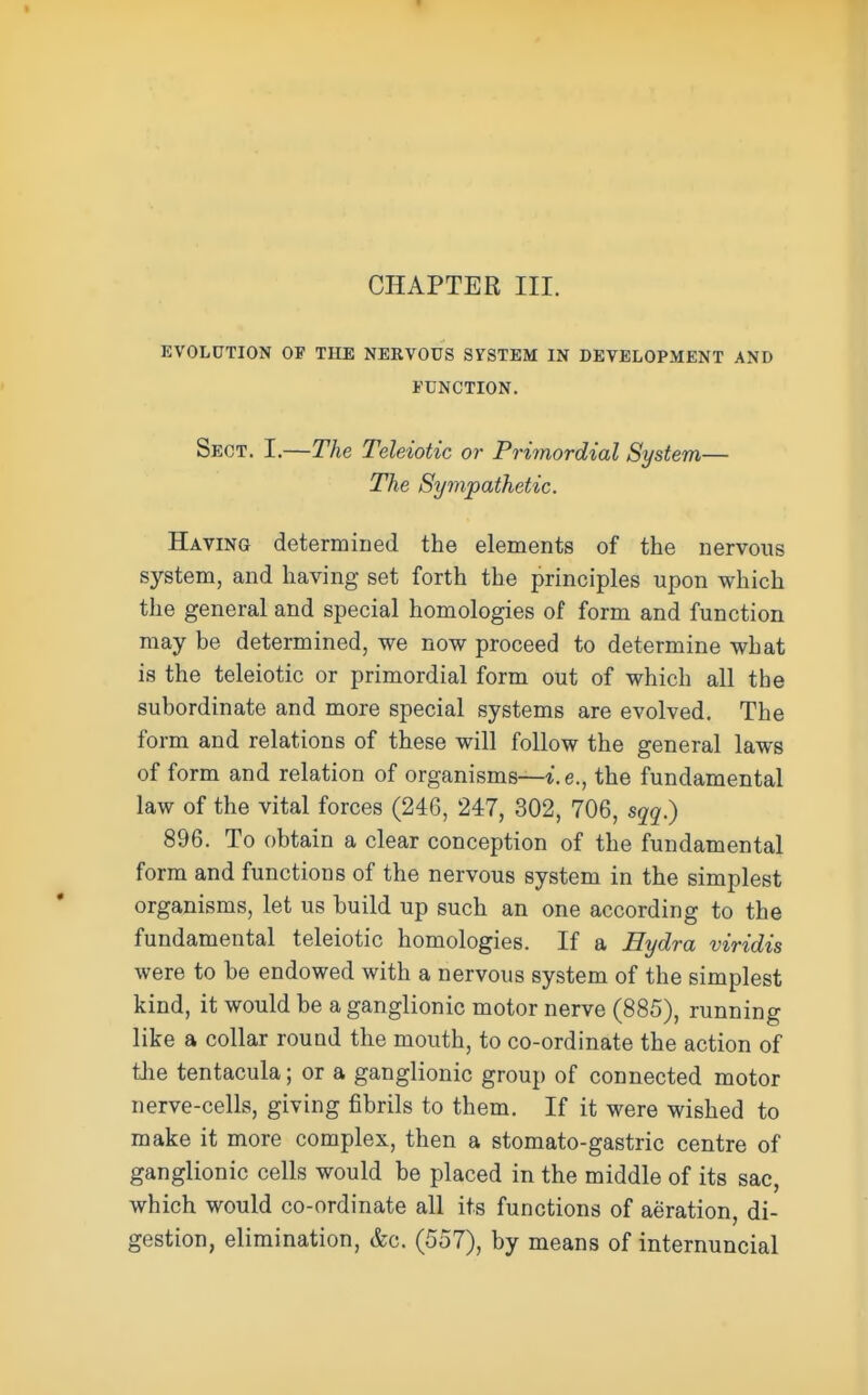 CHAPTER III. EVOLUTION OF TILE NERVOUS SYSTEM IN DEVELOPMENT AND FUNCTION, Sect. I.—The Teleiotic or Primordial System— The Sympathetic. Having determined the elements of the nervous system, and having set forth the principles upon which the general and special homologies of form and function may be determined, we now proceed to determine what is the teleiotic or primordial form out of which all the subordinate and more special systems are evolved. The form and relations of these will follow the general laws of form and relation of organisms—i.e., the fundamental law of the vital forces (246, 247, 302, 706, sqq) 896. To obtain a clear conception of the fundamental form and functions of the nervous system in the simplest organisms, let us build up such an one according to the fundamental teleiotic homologies. If a Hydra viridis were to be endowed with a nervous system of the simplest kind, it would be a ganglionic motor nerve (885), running like a collar round the mouth, to co-ordinate the action of the tentacula; or a ganglionic group of connected motor nerve-cells, giving fibrils to them. If it were wished to make it more complex, then a stomato-gastric centre of ganglionic cells would be placed in the middle of its sac, which would co-ordinate all its functions of aeration, di- gestion, elimination, &c. (557), by means of internuncial