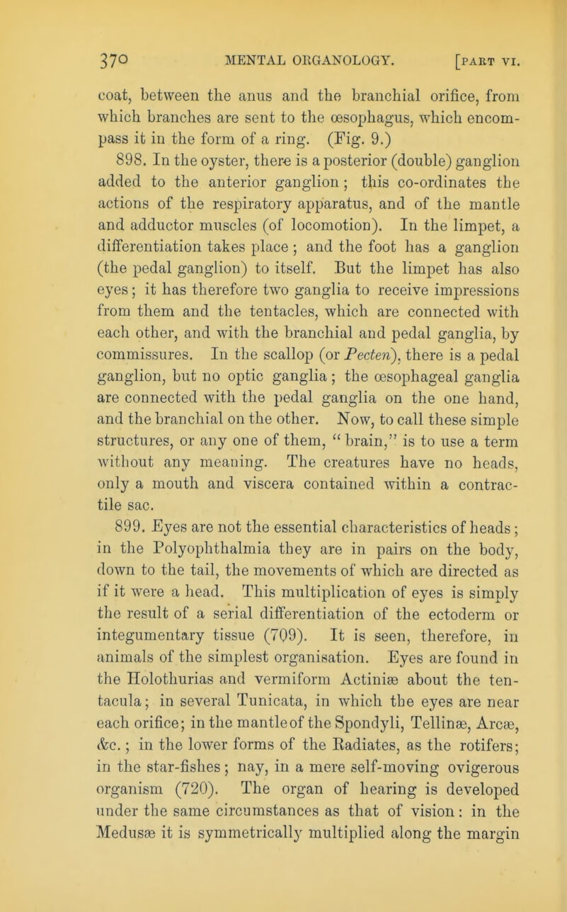 coat, between the anus and the branchial orifice, from which branches are sent to the oesophagus, which encom- pass it in the form of a ring. (Fig. 9.) 898. In the oyster, there is a posterior (double) ganglion added to the anterior ganglion ; this co-ordinates tbe actions of the respiratory apparatus, and of the mantle and adductor muscles (of locomotion). In the limpet, a differentiation takes place ; and the foot has a ganglion (the pedal ganglion) to itself. But the limpet has also eyes; it has therefore two ganglia to receive impressions from them and the tentacles, which are connected with each other, and with the branchial and pedal ganglia, by commissures. In tbe scallop (or Feden), there is a pedal ganglion, but no optic ganglia ; the esophageal ganglia are connected with the pedal ganglia on the one hand, and the branchial on the other. Now, to call these simple structures, or any one of them,  brain, is to use a term witliout any meaning. The creatures have no heads, only a mouth and viscera contained within a contrac- tile sac. 899. Eyes are not the essential characteristics of heads; in the Polyophthalmia they are in pairs on the body, down to the tail, the movements of which are directed as if it were a head. This multiplication of eyes is simply the result of a serial differentiation of the ectoderm or integumentary tissue (709). It is seen, therefore, in animals of the simplest organisation. Eyes are found in the Holothurias and vermiform Actiniae about the ten- tacula; in several Tunicata, in which the eyes are near each orifice; in the mantleof the Spondyli, Tellinse, Arca3, &c.; in the lower forms of the Kadiates, as the rotifers; in the star-fishes; nay, in a mere self-moving ovigerous organism (720). The organ of hearing is developed under the same circumstances as that of vision: in the MedusEe it is symmetrically multiplied along the margin