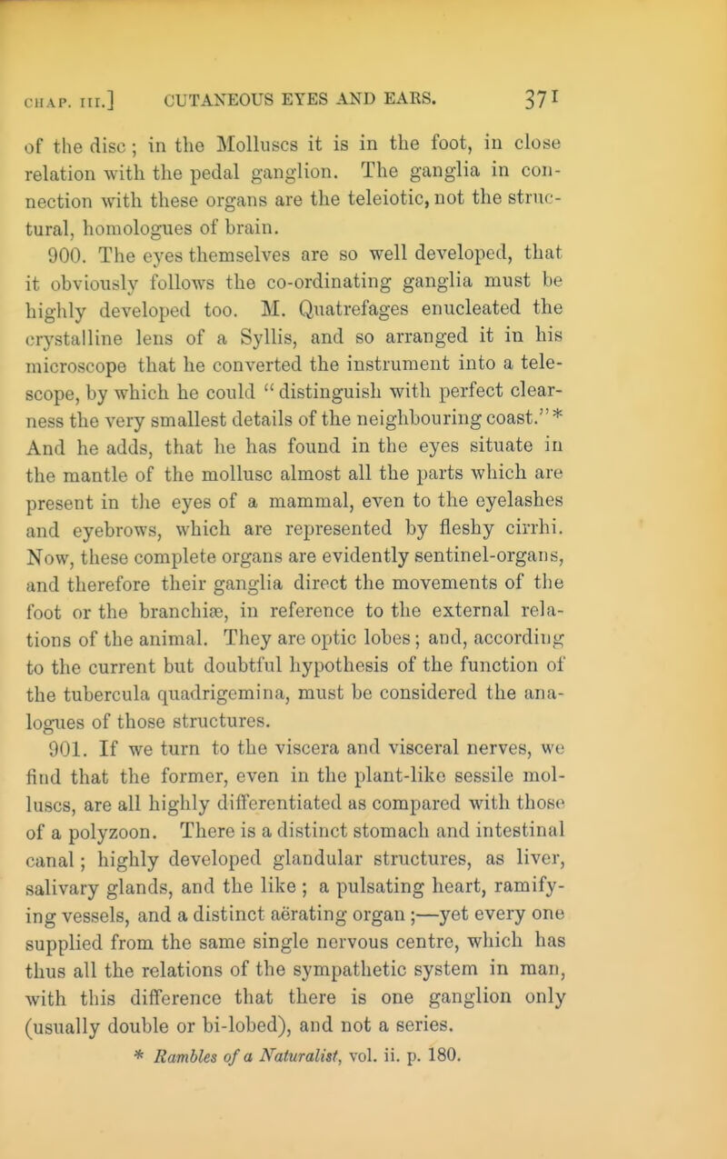 of the disc; in the Molluscs it is in the foot, in close relation with the pedal ganglion. The ganglia in con- nection with these organs are the teleiotic, not the struc- tural, homologues of hrain. 900. The eyes themselves are so well developed, that it obviously follows the co-ordinating ganglia must be highly developed too. M. Quatrcfages enucleated the crystalline lens of a Syllis, and so arranged it in his microscope that he converted the instrument into a tele- scope, by which he could  distinguish with perfect clear- ness the very smallest details of the neighbouring coast.* And he adds, that he has found in the eyes situate in the mantle of the mollusc almost all the parts which are present in the eyes of a mammal, even to the eyelashes and eyebrows, which are represented by fleshy cirrhi. Now, these complete organs are evidently sentinel-organs, and therefore their ganglia direct the movements of the foot or the branchife, in reference to the external rela- tions of the animal. They are optic lobes; and, according to the current but doubtful hypothesis of the function of the tubercula quadrigemina, must be considered the ana- logues of those structures. 901. If we turn to the viscera and visceral nerves, we find that the former, even in the plant-like sessile mol- luscs, are all highly differentiated as compared with those of a polyzoon. There is a distinct stomach and intestinal canal; highly developed glandular structures, as liver, salivary glands, and the like ; a pulsating heart, ramify- ing vessels, and a distinct aerating organ ;—yet every one supplied from the same single nervous centre, which has thus all the relations of the sympathetic system in man, with this difference that there is one ganglion only (usually double or bi-lobed), and not a series. * Rambles of a Naturalist, vol. ii. p. 180.