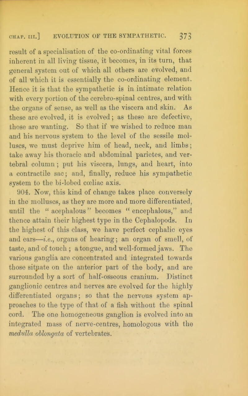 result of a specialisation of the co-ordinating vital forces inherent in all living tissue, it becomes, in its turn, that general system out of which all others are evolved, and of all which it is essentially the co-ordinating element. Hence it is that the sympathetic is in intimate relation with every portion of the cerebro-spinal centres, and witli the organs of sense, as well as the viscera and skin. As these are evolved, it is evolved; as these are defective, those are wanting. So that if we wished to reduce man and his nervous system to the level of the sessile mol- luscs, we must deprive him of head, neck, and limbs; take away his thoracic and abdominal parietes, and ver- tebral column; put his viscera, lungs, and heart, into a contractile sac; and, finally, reduce his sympathetic system to the bi-lobed cceliac axis. 904. Now, this kind of change takes place conversely in the molluscs, as they are more and more differentiated, until the acephalous becomes  encephalous, and thence attain their highest type in the Cephalopods. In the highest of this class, we have perfect cephalic eyes and ears—i.e., organs of hearing; an organ of smell, of taste, and of touch ; a tongue, and well-formed jaws. The various ganglia are concentrated and integrated towards those sitjiate on the anterior part of the body, and are surrounded by a sort of half-osseous cranium. Distinct ganglionic centres and nerves are evolved for the highly differentiated organs; so that the nervous system ap- proaches to the type of that of a fish without the spinal cord. The one homogeneous ganglion is evolved into an integrated mass of nerve-centres, homologous with the medulla oblongata of vertebrates.