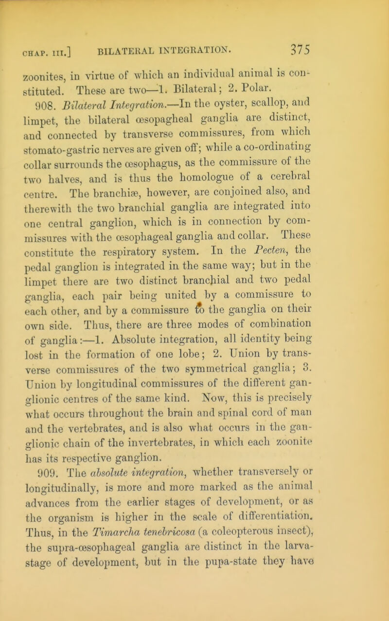 zoonites, in xivine of which an individual aniraal is con- stituted. These are two—1. Bilateral; 2. Polar. 908. Bilateral Integration.—In the oyster, scallop, and limpet, the bilateral cesopagheal ganglia are distinct, and connected by transverse commissures, from which stomato-gastric nerves are given ofif; while a co-ordinating collar surrounds the oesophagus, as the commissure of the two halves, and is thus the homologue of a cerebral centre. The branchi», however, are conjoined also, and therewith the two branchial ganglia are integrated into one central ganglion, which is in connection by com- missures with the oesophageal ganglia and collar. These constitute the respiratory system. In the Fecten, the pedal ganglion is integrated in the same way; but in the limpet there are two distinct branchial and two pedal ganglia, each pair being united by a commissure to each other, and by a commissure fo the ganglia on their own side. Thus, there are three modes of combination of ganglia:—1. Absolute integration, all identity being lost in the formation of one lobe; 2. Union by trans- verse commissures of the two symmetrical ganglia; 3. Union by longitudinal commissures of the diiferent gan- glionic centres of the same kind. Now, this is precisely what occurs throughout the brain and spinal cord of man and the vertebrates, and is also what occurs in the gan- glionic chain of the invertebrates, in which each zoonite has its respective ganglion. 909. The absolute integration, whether transversely or longitudinally, is more and more marked as the animal advances from the earlier stages of development, or as the organism is higher in the scale of differentiation. Thus, in the Timarcha tenehricosa (a coleopterous insect), the supra-cesophageal ganglia are distinct in the larva- stage of development, but in the pupa-state they have