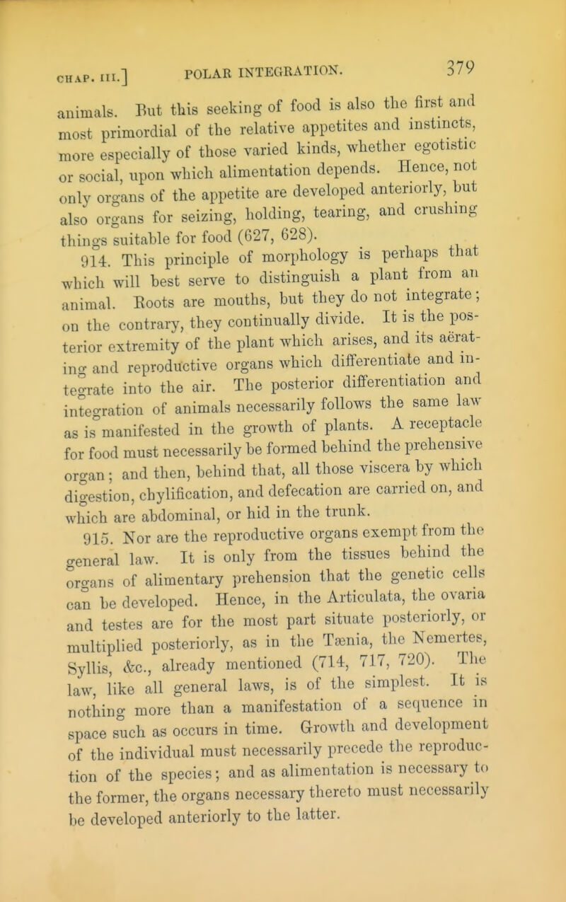 animals. But this seeking of food is also the first and most primordial of the relative appetites and instincts, more especially of those varied kinds, whether egotistic or social, upon which alimentation depends. Hence, not only orcrans of the appetite are developed anteriorly, hut also organs for seizing, holding, tearing, and crushing things suitahle for food (627, 628). 914. This principle of morphology is perhaps that which will best serve to distinguish a plant from an animal. Eoots are mouths, but they do not integrate; on the contrary, they continually divide. It is the pos- terior extremity of the plant which arises, and its aerat- ino- and reproductive organs which differentiate and in- tegrate into the air. The posterior differentiation and inteoration of animals necessarily follows the same law as is'manifested in the growth of plants. A receptacle for food must necessarily be formed behind the prehensive oro-an; and then, behind that, all those viscera by which digestion, chylification, and defecation are carried on, and which are abdominal, or hid in the trunk. 915. Nor are the reproductive organs exempt from the general law. It is only from the tissues behind the oro-ans of alimentary prehension that the genetic cells can be developed. Hence, in the Articulata, the ovaria and testes are for the most part situate posteriorly, or multiplied posteriorly, as in the Ta3nia, the Nemertes, Syllis, &c., already mentioned (714, 717, 720). The law like all general laws, is of the simplest. It is nothing more than a manifestation of a sequence in space such as occurs in time. Growth and development of the individual must necessarily precede the reproduc- tion of the species; and as alimentation is necessary to the former, the organs necessary thereto must necessarily be developed anteriorly to the latter.