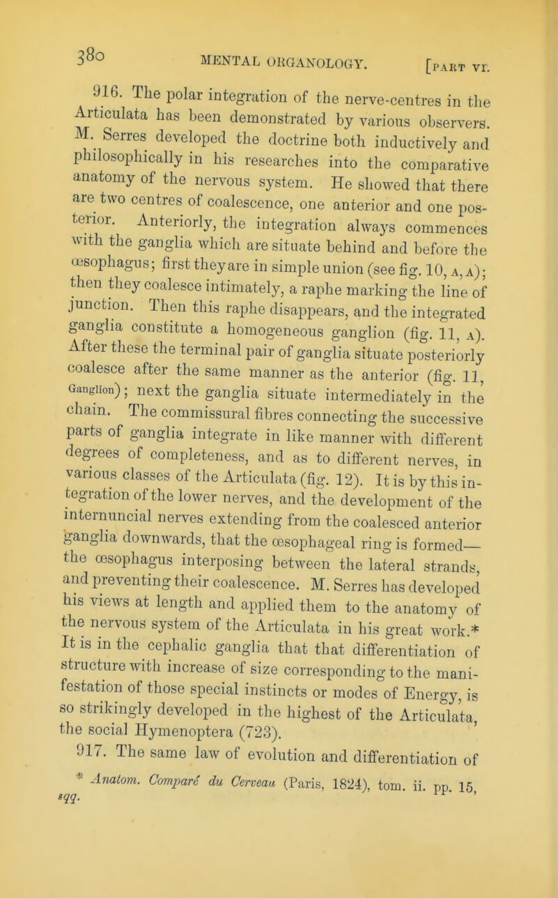 916. The polar integration of the nerve-centres in the Articulata has been demonstrated by various observers. M. Serres developed the doctrine both inductively and philosophically in his researches into the comparative anatomy of the nervous system. He showed that there are two centres of coalescence, one anterior and one pos- terior. Anteriorly, the integration always commences with the ganglia which are situate behind and before the oesophagus; first theyare in simple union (see fig. 10, a, a); then they coalesce intimately, a raphe marking the line of junction. Then this raphe disappears, and the integrated ganglia constitute a homogeneous ganglion (fig. 11, a). After these the terminal pair of ganglia situate posteriorly coalesce after the same manner as the anterior (fig. 11, Ganglion); next the ganglia situate intermediately in the Cham. The commissural fibres connecting the successive parts of ganglia integrate in like manner with different degrees of completeness, and as to different nerves, in various classes of the Articulata (fig. 12). It is by this in- tegration of the lower nerves, and the development of the internuncial nerves extending from the coalesced anterior ganglia downwards, that the oesophageal ring is formed— the oesophagus interposing between the lat°eral strands, and preventing their coalescence. M. Serres has developed his views at length and applied them to the anatomy of the nervous system of the Articulata in his great work.* It is in the cephalic ganglia that that differentiation of structure with increase of size corresponding to the mani- festation of those special instincts or modes of Energy, is 80 strikingly developed in the highest of the Articulata the social Hymenoptera (723). ' 917. The same law of evolution and differentiation of * Analom. Compare du Cerveau, (Paris. 1824), torn. ii. pp 16 sqq. '
