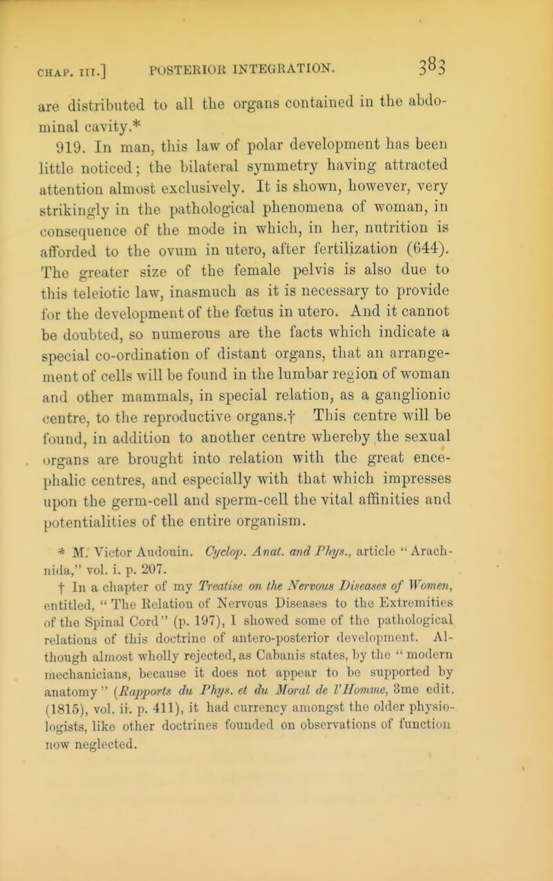 are distributed to all the organs contained in tlie abdo- minal cavity.* 919. In man, this law of polar development has been little noticed; the bilateral symmetry having attracted attention almost exclusively. It is shown, however, very strikingly in the pathological phenomena of woman, in consequence of the mode in which, in her, nutrition is afforded to the ovum in utero, after fertilization (G44). The greater size of the female pelvis is also due to this teleiotic law, inasmuch as it is necessary to provide for the development of the foetus in utero. And it cannot be doubted, so numerous are the facts which indicate a special co-ordination of distant organs, that an arrange- ment of cells will be found in the lumbar region of woman and other mammals, in special relation, as a ganglionic centre, to the reproductive organs.f This centre will be found, in addition to another centre whereby the sexual organs are brought into relation with the great ence- phalic centres, and especially with that which impresses upon the germ-cell and sperm-cell the vital affinities and potentialities of the entire organism. * M. Victor Audouin. Cyd&p. Anai. and Phys., article  Arach- nida, vol. i. p. 207. t In a chapter of my Treatise on the Nervous Diseases of Women, entitled,  The Relation of Nervous Diseases to the Extremities of the Spinal Cord (p. 197), 1 showed some of the pathological relations of this doctrine of antero-posterior development. Al- though almost wholly rejected, as Cabanis states, by the  modern mechanicians, because it does not appear to be supported by anatomy  (Hapports du Phys. et du Moral de I'Homme, 3me edit. (1815), vol. ii. p. 411), it had currency amongst the older physio- logists, like other doctrines founded on observations of function now neglected.