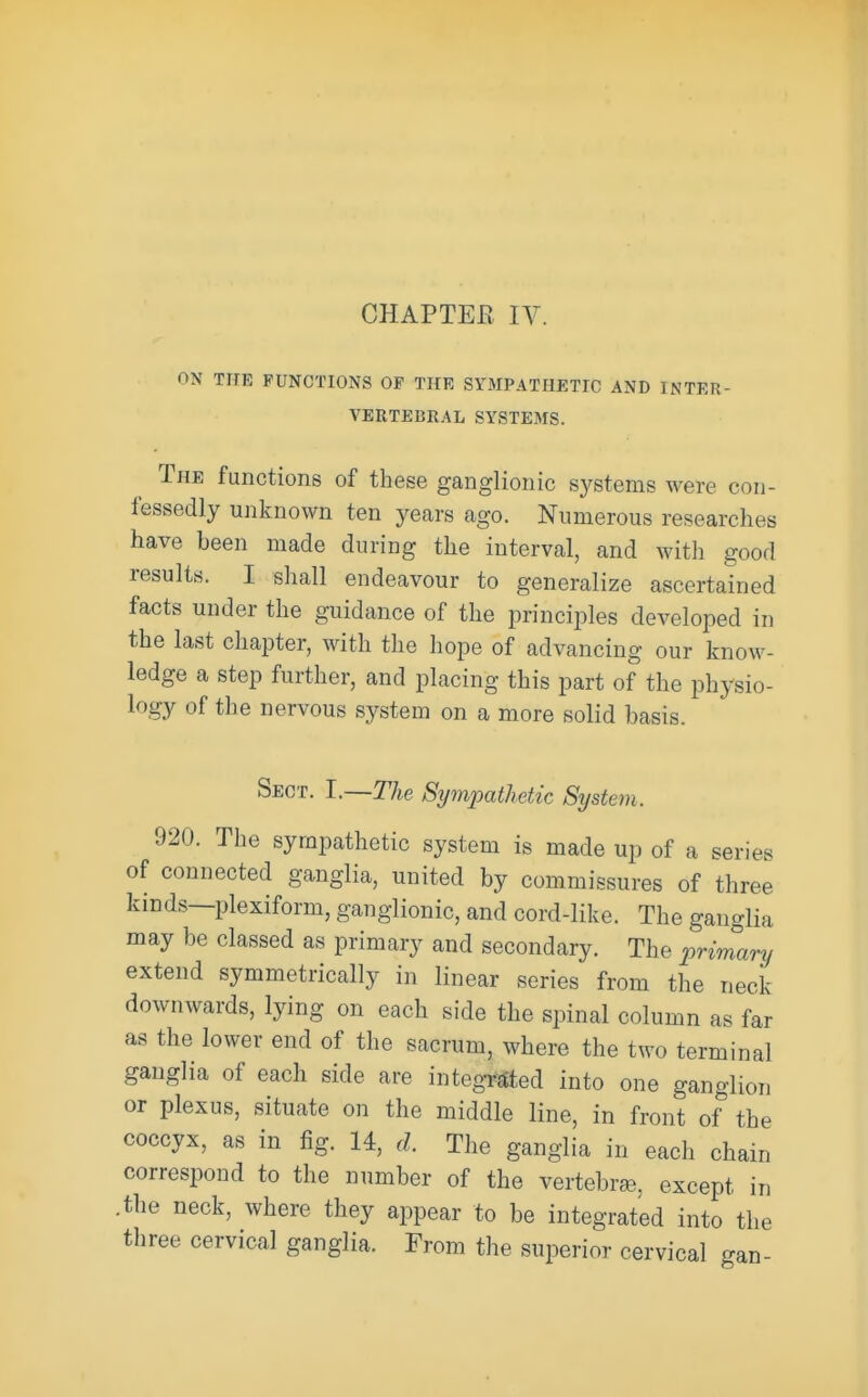 ON THE FUNCTIONS OF THE SYMPATHETIC AND INTER- VERTEBRAL SYSTEMS. The functions of these ganglionic systems were con- fessedly unknown ten years ago. Numerous researches have been made during the interval, and with good results. I shall endeavour to generalize ascertained facts under the guidance of the principles developed in the last chapter, with the hope of advancing our know- ledge a step further, and placing this part of the physio- logy of the nervous sj^stem on a more solid basis. Sect. I.—The Sympathetic System. 920. The sympathetic system is made up of a series of connected ganglia, united by commissures of three kinds—plexiform, ganglionic, and cord-like. The ganglia may be classed as primary and secondary. The primary extend symmetrically in linear series from the neck downwards, lying on each side the spinal column as far as the lower end of the sacrum, where the two terminal ganglia of each side are integrated into one ganglion or plexus, situate on the middle line, in front of the coccyx, as in fig. 14, d. The ganglia in each chain correspond to the number of the vertebrae, except in .the neck, where they appear to be integrated into the three cervical ganglia. From the superior cervical gan-