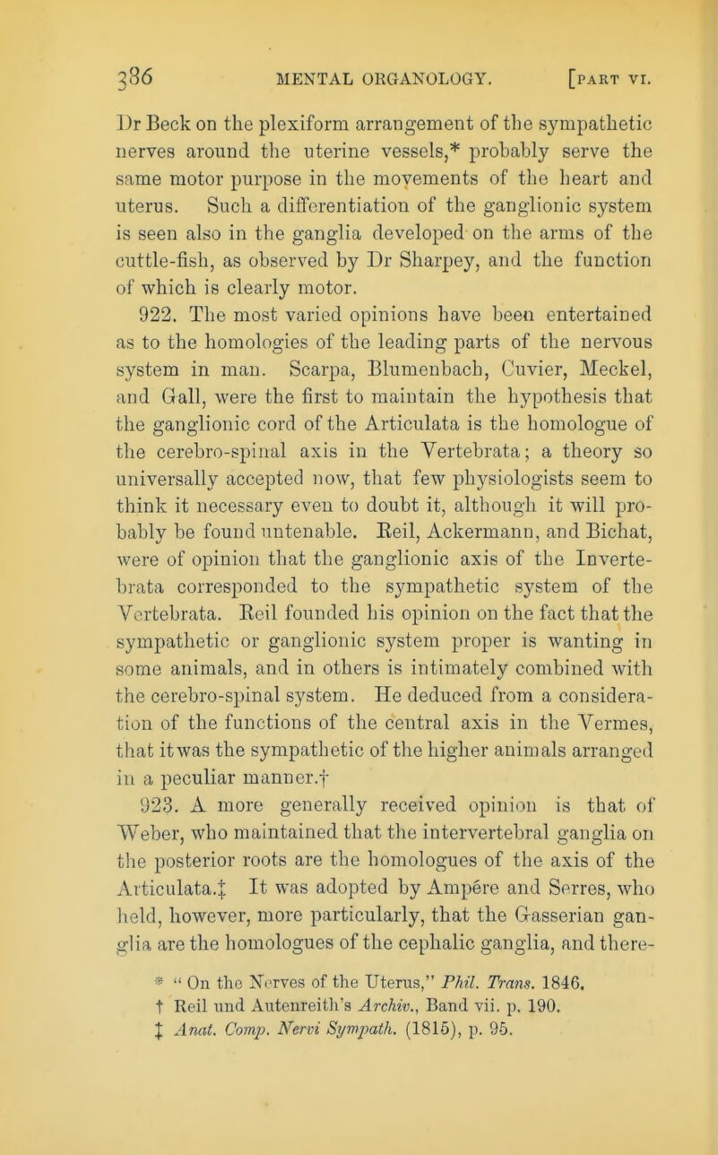 l)r Beck on the plexiform arrangement of the sympathetic nerves around the uterine vessels,* probably serve the same motor purpose in the movements of the heart and uterus. Such a differentiation of the ganglionic system is seen also in the ganglia developed on the arms of the cuttle-fish, as observed by Dr Sharpey, and the function of which is clearly motor. 922. The most varied opinions have been entertained as to the homologies of the leading parts of the nervous system in man. Scarpa, Blumenbach, Cuvier, Meckel, and Gall, were the first to maintain the hypothesis that the ganglionic cord of the Articulata is the homologue of the cerebro-spinal axis in the Vertebrata; a theory so universally accepted now, that few physiologists seem to think it necessary even to doubt it, although it will pro- bably be found untenable. Eeil, Ackermann, and Bichat, were of opinion that the ganglionic axis of the Inverte- brata corresponded to the sympathetic sj^stem of the Vertebrata. Eeil founded his opinion on the fact that the sympathetic or ganglionic system proper is wanting in some animals, and in others is intimately combined with the cerebro-spinal system. He deduced from a considera- tion of the functions of the central axis in the Vermes, that itwas the sympathetic of the higher animals arranged in a peculiar manner.f 923. A more generally received opinion is that of Weber, who maintained that the intervertebral ganglia on the posterior roots are the homologues of the axis of the Articulata.j. It was adopted by Ampere and Serres, who held, however, more particularly, that the G-asserian gan- glia are the homologues of the cephalic ganglia, and there- «  On the Xcrves of the Uterus, Phil. Trans. 1846. t Reil und Autenreitli's Archiv., Band vii. p, 190.