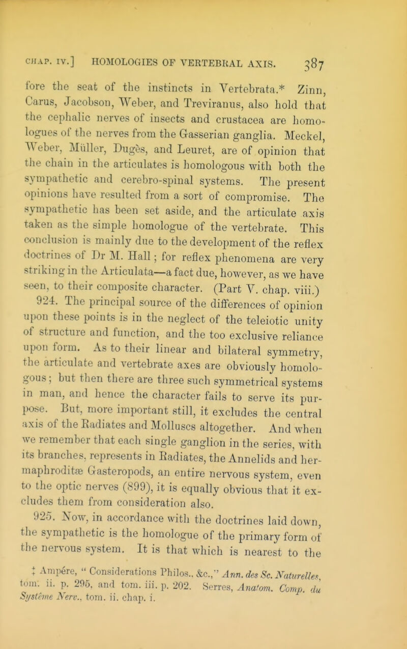 CHAP. IV.] HOMOLOGIES OF VERTEBRAL AXIS. 387 fore the seat of the instincts in Vertebrata.* Zinn, Carus, Jacobson, Weber, and Treviraniis, also hold that the cephalic nerves of insects and Crustacea are homo- logues of the nerves from the Gasserian ganglia. Meckel, Weber, Miiller, Duges, and Leuret, are of opinion that the chain in the articulates is homologous with both the sympathetic and cerebro-spinal systems. The present opinions have resulted from a sort of compromise. The sympathetic has been set aside, and the articulate axis taken as the simple homologue of the vertebrate. This conclusion is mainly due to the development of the reflex doctrines of Dr M. Hall; for reflex phenomena are very striking in the Articulata—a fact due, however, as we have seen, to their composite character. (Part V. chap, viii.) 924. The principal source of the differences of opinion upon these points is in the neglect of the teleiotic unity of structure and function, and the too exclusive reliance upon form. As to their linear and bilateral symmetry, the articulate and vertebrate axes are obviously homolo- gous ; but then there are three such symmetrical systems in man, and hence the character fails to serve its pur- l)ose. But, more important still, it excludes the central axis of the Eadiates and Molluscs altogether. And when we remember that each single ganglion in the series, with its branches, represents in Eadiates, the Annelids and her- maphroditfB Gasteropods, an entire nei-vous system, even to the optic nerves (899), it is equally obvious that'it ex- cludes them from consideration also. 925. Now, in accordance with the doctrines laid down, the sympathetic is the homologue of the primary form of the nervous system. It is that which is nearest to the : Ampere,  Considerations Philos.. &c.,-' Ann. des Sc. Naturelle.^ torn. n. p. 296. and torn. iii. p. 202. Serres, Anafom. Comp. du