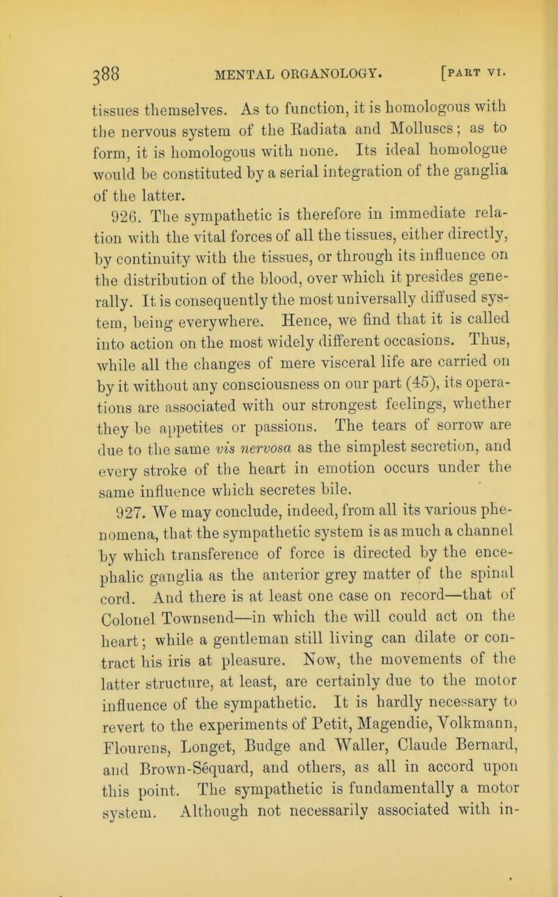 tissues themselves. As to function, it is homologous with tlie nervous system of the Eadiata and Molluscs; as to form, it is homologous with none. Its ideal homologue would be constituted by a serial integration of the ganglia of the latter. 926. The sympathetic is therefore in immediate rela- tion with the vital forces of all the tissues, either directly, by continuity with the tissues, or through its influence on the distribution of the blood, over which it presides gene- rally. It is consequently the most universally diffused sys- tem, being everywhere. Hence, we find that it is called into action on the most widely different occasions. Thus, while all the changes of mere visceral life are carried on by it without any consciousness on our part (45), its opera- tions are associated with our strongest feelings, whether they be appetites or passions. The tears of sorrow are due to the same vis nervosa as the simplest secretion, and every stroke of the heart in emotion occurs under the same influence which secretes bile. 927. We may conclude, indeed, from all its various phe- nomena, that the sympathetic system is as much a channel by which transference of force is directed by the ence- phalic ganglia as the anterior grey matter of the spinal cord. And there is at least one case on record—that of Colonel Townsend—in which the will could act on the heart; while a gentleman still living can dilate or con- tract his iris at pleasure. Now, the movements of the latter structure, at least, are certainly due to the motor influence of the sympathetic. It is hardly neces^sary to revert to the experiments of Petit, Magendie, Volkmann, Flourens, Longet, Budge and Waller, Claude Bernard, and Brown-Sequard, and others, as all in accord upon this point. The sympathetic is fundamentally a motor system. Although not necessarily associated with in-