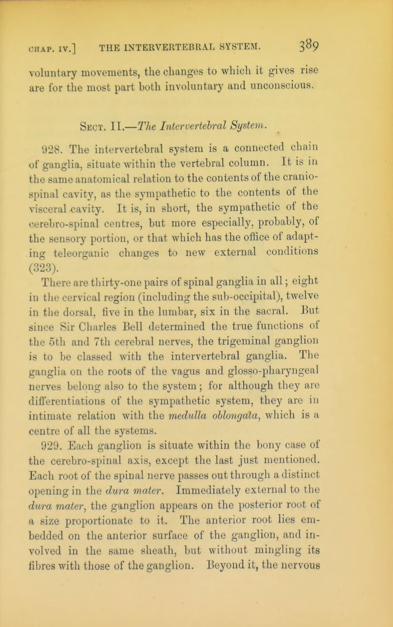 CHAP. IV.] THE INTERVERTEBRAL SYSTEM. 3B9 voluntary movements, the changes to which it gives rise are for the most part both invohintary and unconscious. Sect. II.—The Intervertebral System. 928. The intervertebral sj^stem is a connected chain of g-andia, situate within the vertebral column. It is in the same anatomical relation to the contents of the cranio- spinal cavity, as the sympathetic to the contents of the visceral cavity. It is, in short, the sympathetic of the cerebro-spinal centres, but more especially, probably, of the sensory portion, or that which has the office of adapt- ing teleorganic changes to new external conditions (323). There are thirty-one pairs of spinal ganglia in all; eight in the cervical region (including the sub-occipital), twelve in the dorsal, five in the lumbar, six in the sacral. But since Sir Charles Bell determined the true functions of the 5th and 7th cerebral nerves, the trigeminal ganglion is to be classed with the intervertebral ganglia. Tiie ganglia on the roots of the vagus and glosso-pharyngeal nerves belong also to the system; for although they are differentiations of the sympathetic system, they are in intimate relation with the medulla oblongata, which is a centre of all the systems. 929. Each ganglion is situate within the bony case of the cerebro-spinal axis, except the last just mentioned. Each root of the spinal nerve passes out through a distinct opening in the clu7-a mater. Immediately external to the dura mater, the ganglion appears on the posterior root of a size proportionate to it. The anterior root lies em- bedded on the anterior surface of the ganglion, and in- volved in the same sheath, but without mingling its fibres with those of the ganglion. Beyond it, the nervous
