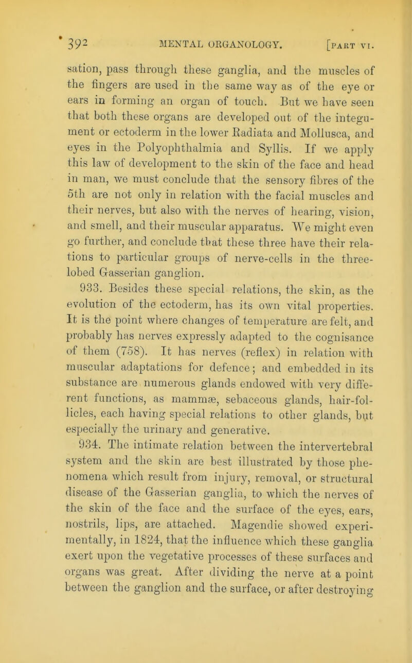 sation, pass through these ganglia, and the muscles of the fingers are used in the same way as of the eye or ears in forming an organ of touch. But we have seen that both these organs are developed out of the integu- ment or ectoderm in the lower Kadiata and Mollusca, and eyes in the Polyophthalmia and Syllis. If we apply this law of development to the skin of the face and head in man, we must conclude that the sensory fibres of the 5th are not only in relation with the facial muscles and their nerves, but also with the nerves of hearing, vision, and smell, and their muscular apparatus. We might even go further, and conclude that these three have their rela- tions to particular groups of nerve-cells in the three- lobed G-asserian ganglion. 933. Besides these special relations, the skin, as the evolution of the ectoderm, has its own vital properties. It is the point where changes of temperature are felt, and probably has nerves expressly adapted to the cognisance of them (758). It has nerves (reflex) in relation with muscular adaptations for defence; and embedded in its substance are numerous glands endowed with very diffe- rent functions, as mammte, sebaceous glands, hair-fol- licles, each having special relations to other glands, but especially the urinary and generative. 934. The intimate relation between the intervertebral system and the skin are best illustrated by those phe- nomena which result from injury, removal, or structural disease of the Gasserian ganglia, to which the nerves of the skin of the face and the surface of the eyes, ears, nostrils, lips, are attached. Magendie showed experi- mentally, in 1824, that the influence which these ganglia exert upon the vegetative processes of these surfaces and organs was great. After dividing the nerve at a point between the ganglion and the surface, or after destroying