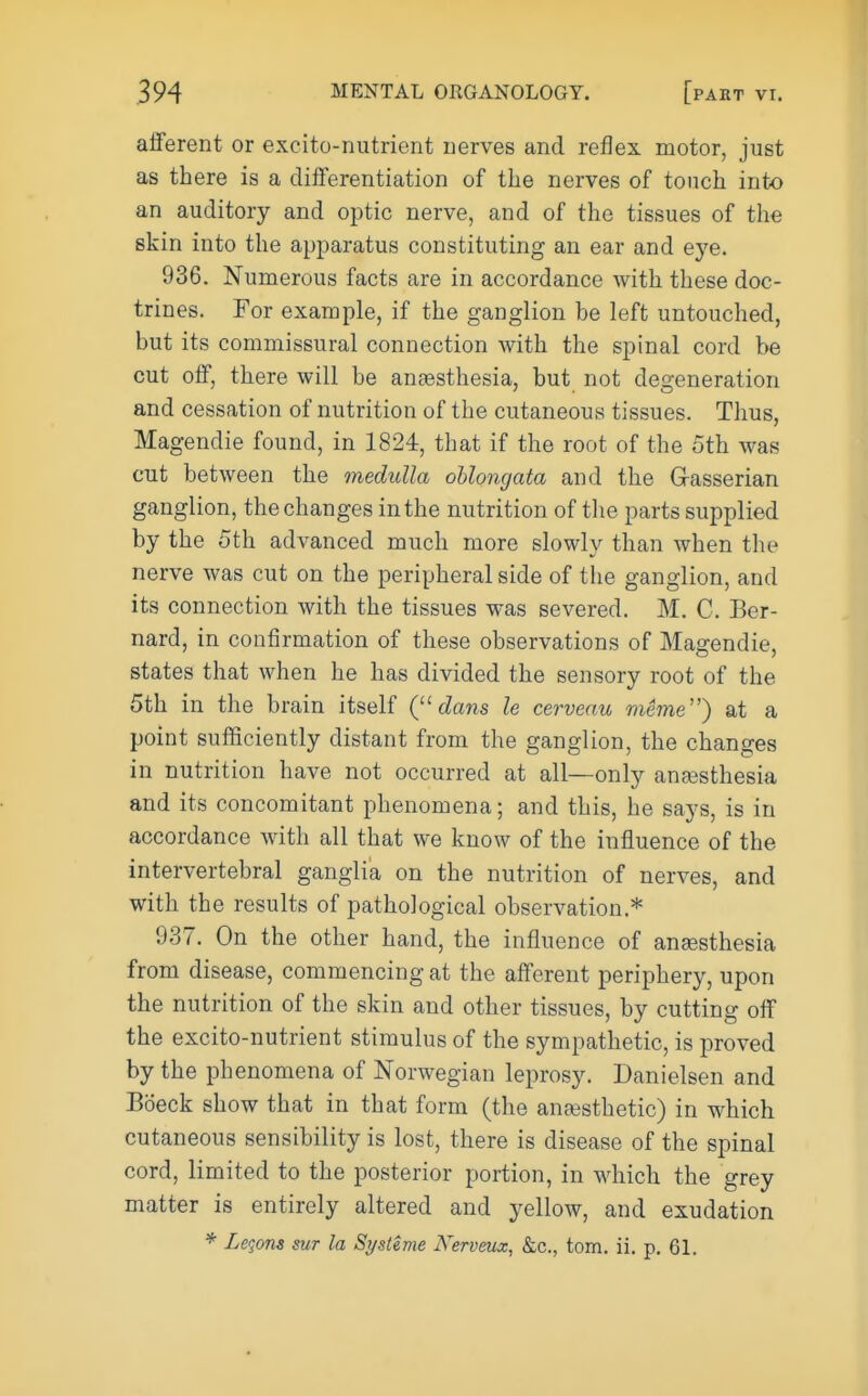 afferent or excito-nutrient nerves and reflex motor, just as there is a differentiation of the nerves of touch into an auditory and optic nerve, and of the tissues of the skin into the apparatus constituting an ear and eye. 936. Numerous facts are in accordance with these doc- trines. For example, if the ganglion be left untouched, but its commissural connection with the spinal cord be cut off, there will be anassthesia, but not degeneration and cessation of nutrition of the cutaneous tissues. Thus, Magendie found, in 1824, that if the root of the 5th was cut between the medulla oblongata and the Grasserian ganglion, the changes in the nutrition of tlie parts supplied by the 5th advanced much more slowly than when the nerve was cut on the peripheral side of the ganglion, and its connection with the tissues was severed. M, C. Ber- nard, in confirmation of these observations of Magendie, states that when he has divided the sensory root of the 5th in the brain itself Q'-dans le cerveau meme) at a point sufficiently distant from the ganglion, the changes in nutrition have not occurred at all—only anaesthesia and its concomitant phenomena; and this, he says, is in accordance with all that we know of the influence of the intervertebral ganglia on the nutrition of nerves, and with the results of pathological observation.* 937. On the other hand, the influence of ansesthesia from disease, commencing at the afferent periphery, upon the nutrition of the skin and other tissues, by cutting off the excito-nutrient stimulus of the sympathetic, is proved by the phenomena of Norwegian leprosy. Danielsen and B(5eck show that in that form (the anesthetic) in which cutaneous sensibility is lost, there is disease of the spinal cord, limited to the posterior portion, in which the grey matter is entirely altered and yellow, and exudation