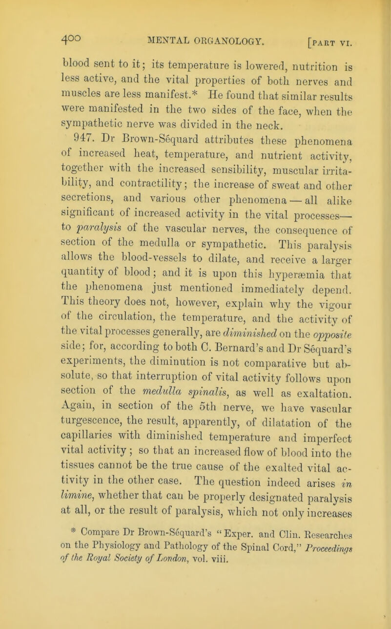 blood sent to it; its temperature is lowererl, nutrition is less active, and the vital i^roperties of both nerves and muscles are less manifest * He found that similar results were manifested in the two sides of the face, when the sympathetic nerve was divided in the neck, 947. Dr Brown-Sequard attributes these phenomena of increased heat, temperature, and nutrient activity, together with the increased sensibility, muscular irrita- bility, and contractility; the increase of sweat and other secretions, and various other phenomena — all alike significant of increased activity in the vital processes— to paralysis of the vascular nerves, the consequence of section of the medulla or sympathetic. This paralysis allows the blood-vessels to dilate, and receive a larger quantity of blood ; and it is upon this h^qjer^mia that the phenomena just mentioned immediately depend. This theory does not, however, explain why the vigour of the circulation, the temperature, and the activity of the vital processes generally, are diminished on the opposite side; for, according to both 0. Bernard's and Dr Sequard's experiments, the diminution is not comparative but ab- solute, so that interruption of vital activity follows upon section of the medulla spinalis, as well as exaltation. Again, in section of the 5th nerve, we have vascular turgescence, the result, apparently, of dilatation of the capillaries with diminished temperature and imperfect vital activity ; so that an increased flow of blood into the tissues cannot be the true cause of the exalted vital ac- tivity in the other case. The question indeed arises in limine, whether that can be properly designated paralysis at all, or the result of paralysis, which not only increases * Compare Dr Brown-Sequard's  Exper. and Clin. Researclies on the Physiology and Pathology of the Spinal Cord/' Proceedings