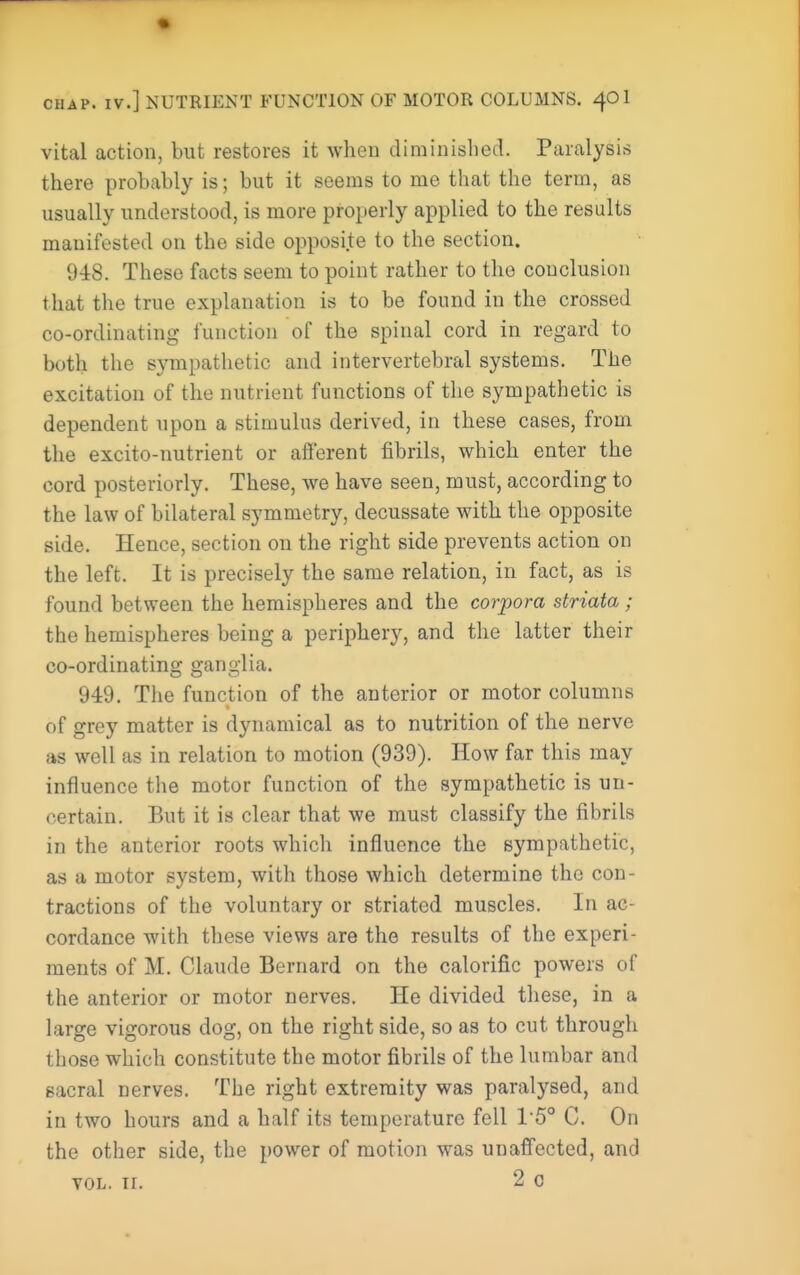vital action, but restores it when diminished. Paralysis there probably is; but it seems to me that the term, as usually understood, is more properly applied to the results manifested on the side opposite to the section. 948. These facts seem to point rather to the conclusion that the true explanation is to be found in the crossed co-ordinating function of the spinal cord in regard to both the sympathetic and intervertebral systems. The excitation of the nutrient functions of the sympathetic is dependent upon a stimulus derived, in these cases, from the excito-nutrient or afferent fibrils, which enter the cord posteriorly. These, we have seen, must, according to the law of bilateral symmetry, decussate with the opposite side. Hence, section on the right side prevents action on the left. It is precisely the same relation, in fact, as is found between the hemispheres and the corpora striata; the hemispheres being a periphery, and the latter their co-ordinating ganglia. 949. The function of the anterior or motor columns of grey matter is dynamical as to nutrition of the nerve as well as in relation to motion (939). How far this may influence tiie motor function of the sympathetic is un- certain. But it is clear that we must classify the fibrils in the anterior roots which influence the sympathetic, as a motor system, with those which determine the con- tractions of the voluntary or striated muscles. In ac- cordance with these views are the results of the experi- ments of M. Claude Bernard on the calorific powers of the anterior or motor nerves. He divided these, in a large vigorous dog, on the right side, so as to cut through those which constitute the motor fibrils of the lumbar and sacral nerves. The right extremity was paralysed, and in two hours and a half its temperature fell I'S C. On the other side, the power of motion was unaffected, and VOL. ir. 2 c