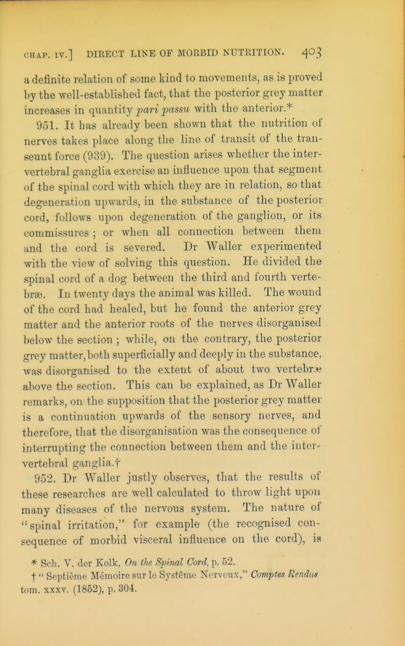 a definite relation of some kind to movements, as is proved by the well-established fact, that the posterior grey matter increases in quantity pari passu with the anterior.* 951. It has already been shown that the nutrition of nerves takes place along the line of transit of the tran- seunt force (939). The question arises whether the inter- vertebral ganglia exercise an influence upon that segment of the spinal cord with which they are in relation, so that degeneration upwards, in the substance of the posterior cord, follows upon degeneration of the ganglion, or its commissures ; or when all connection between them and the cord is severed. Dr Waller experimented with the view of solving this question. He divided the spinal cord of a dog between the third and fourth verte- brae. In twenty days the animal was killed. The wound of the cord had healed, but he found the anterior grey matter and the anterior roots of the nerves disorganised below the section ; while, on the contrary, the posterior grey matter, both superficially and deeply in the substance, was disorganised to the extent of about two vertebr:^ above the section. This can be explained, as Dr Waller remarks, on the supposition that the posterior grey matter is a continuation upwards of the sensory nerves, and therefore, that the disorganisation was the consequence of interrupting the connection between them and the inter- vertebral ganglia.t 952. Dr Waller justly observes, that the results of these researches are well calculated to throw light upon many diseases of the nervous system. The nature of spinal irritation, for example (the recognised con- sequence of morbid visceral influence on the cord), is * Sell. V. der Kolk, On the Spinal Cord, p. 52. t Septieme Memoire sur le Systcme Nerveux, Comptes Rendiis torn. XXXV. (1852), p. 304.