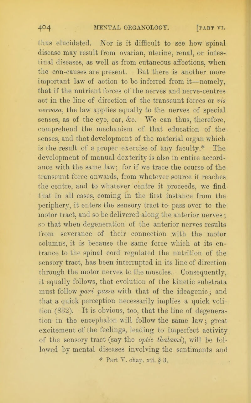 tlms elucidated. Nor is it difficult to see how spinal disease may result from ovarian, uterine, renal, or intes- tinal diseases, as well as from cutaneous affections, when the con-causes are present. But there is another more important law of action to he inferred from it—namely, that if the nutrient forces of the nerves and nerve-centres act in the line of direction of the transeunt forces or vis nervosa, the law applies equally to the nerves of special senses, as of the eye, ear, &c. We can thus, therefore, comprehend the mechanism of that education of the senses, and that development of the material organ which is the result of a proper exercise of any faculty.* The development of manual dexterity is also in entire accord- ance with the same law; for if Ave trace the course of the transeunt force onwards, from whatever source it reaches the centre, and to whatever centre it proceeds, we find that in all cases, coming in the first instance from the periphery, it enters the sensory tract to pass over to the motor tract, and so be delivered along the anterior nerves; so that when degeneration of the anterior nerves results from severance of their connection with the motor columns, it is because the same force which at its en- trance to the spinal cord regulated the nutrition of the sensory tract, has been interrupted in its line of direction through the motor nerves to the muscles. Consequently, it equally follows, that evolution of the kinetic substrata must follow pari passu with that of the ideagenic; and that a quick perception necessarily implies a quick voli- tion (832). It is obvious, too, that the line of degenera- tion in the encephalon will follow the same law; great excitement of the feelings, leading to imperfect activity of the sensory tract (say the optic thalarni), will be fol- lowed by mental diseases involving the sentiments and