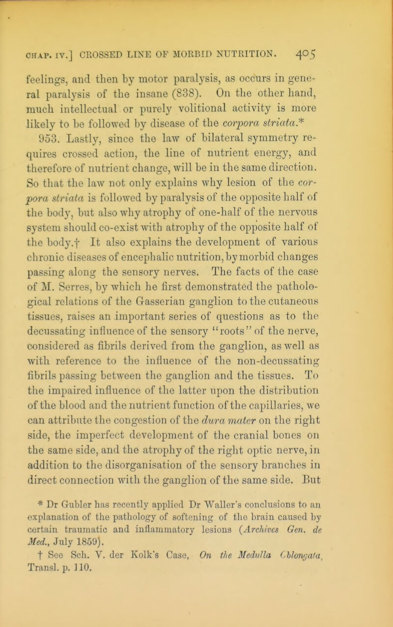 feelings, and then by motor paralysis, as occurs in gene- ral paralysis of the insane (838). On the other hand, much intellectual or purely volitional activity is more likely to he followed by disease of the corpora striata.'^ 953. Lastly, since the law of bilateral symmetry re- quires crossed action, the line of nutrient energy, and therefore of nutrient change, will be in the same direction. So that the law not only explains why lesion of the cor- pora striata is followed by paralysis of the opposite half of the body, but also why atrophy of one-half of the nervous system should co-exist with atrophy of the opposite half of the body.f It also explains the development of various chronic diseases of encephalic nutrition, by morbid changes passing along the sensory nerves. The facts of the case of M. Serres, by which he first demonstrated the patholo- gical relations of the Gasserian ganglion to the cutaneous tissues, raises an important series of questions as to the decussating influence of the sensory roots of the nerve, considered as fibrils derived from the ganglion, as well as with reference to the influence of the non-decussating fibrils passing between the ganglion and the tissues. To the impaired influence of the latter upon the distribution of the blood and the nutrient function of the capillaries, we can attribute the congestion of the dura mater on the right side, the imperfect development of the cranial bones on the same side, and the atrophy of the right optic nerve, in addition to the disorganisation of the sensory branches in direct connection with the ganglion of the same side. But * Dr Gubler has recently applied Dr Waller's conclusions to an explanation of tlie pathology of softening of the brain caused by certain traumatic and inflammatory lesions (Archives Gen. de Med., July 1859). t See Sch. V. der Kolk's Case, O71 the Medulla CUonfjala. Transl. p. ] 10.