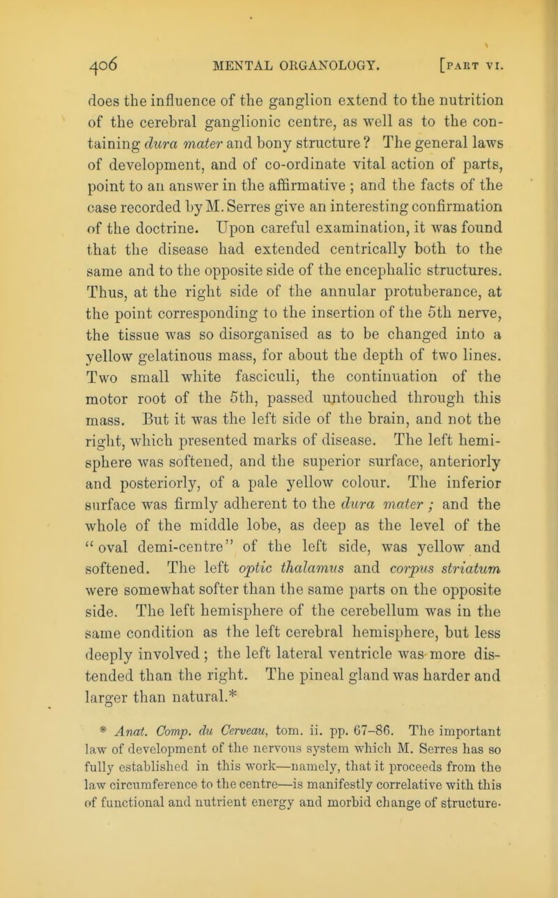 does the influence of the ganglion extend to the nutrition of the cerebral ganglionic centre, as well as to the con- taining dura mater and bony structure ? The general laws of development, and of co-ordinate vital action of parts, point to an answer in the affirmative ; and the facts of the case recorded by M. Serres give an interesting confirmation of the doctrine. Upon careful examination, it was found that the disease had extended centrically both to the same and to the opposite side of the encephalic structures. Thus, at the right side of the annular protuberance, at the point corresponding to the insertion of the 5th nerve, the tissue was so disorganised as to be changed into a yellow gelatinous mass, for about the depth of two lines. Two small white fasciculi, the continuation of the motor root of the 5th, passed untouched through this mass. But it was the left side of the brain, and not the right, which presented marks of disease. The left hemi- sphere was softened, and the superior surface, anteriorly and posteriorly, of a pale yellow colour. The inferior surface was firmly adherent to the diora mater ; and the whole of the middle lobe, as deep as the level of the oval demi-centre of the left side, was yellow and softened. The left optic thalamus and corpus striatum were somewhat softer than the same parts on the opposite side. The left hemisphere of the cerebellum was in the same condition as the left cerebral hemisphere, but less deeply involved ; the left lateral ventricle was more dis- tended than the right. The pineal gland was harder and larger than natural.* * Anat. Comp. du Cerveau, torn. ii. pp. 67-86. The important law of development of the nervous system which M. Serres has so fully established in this work—namely, that it proceeds from the law circumference to the centre—is manifestly correlative with this of functional and nutrient energy and morbid change of structure-